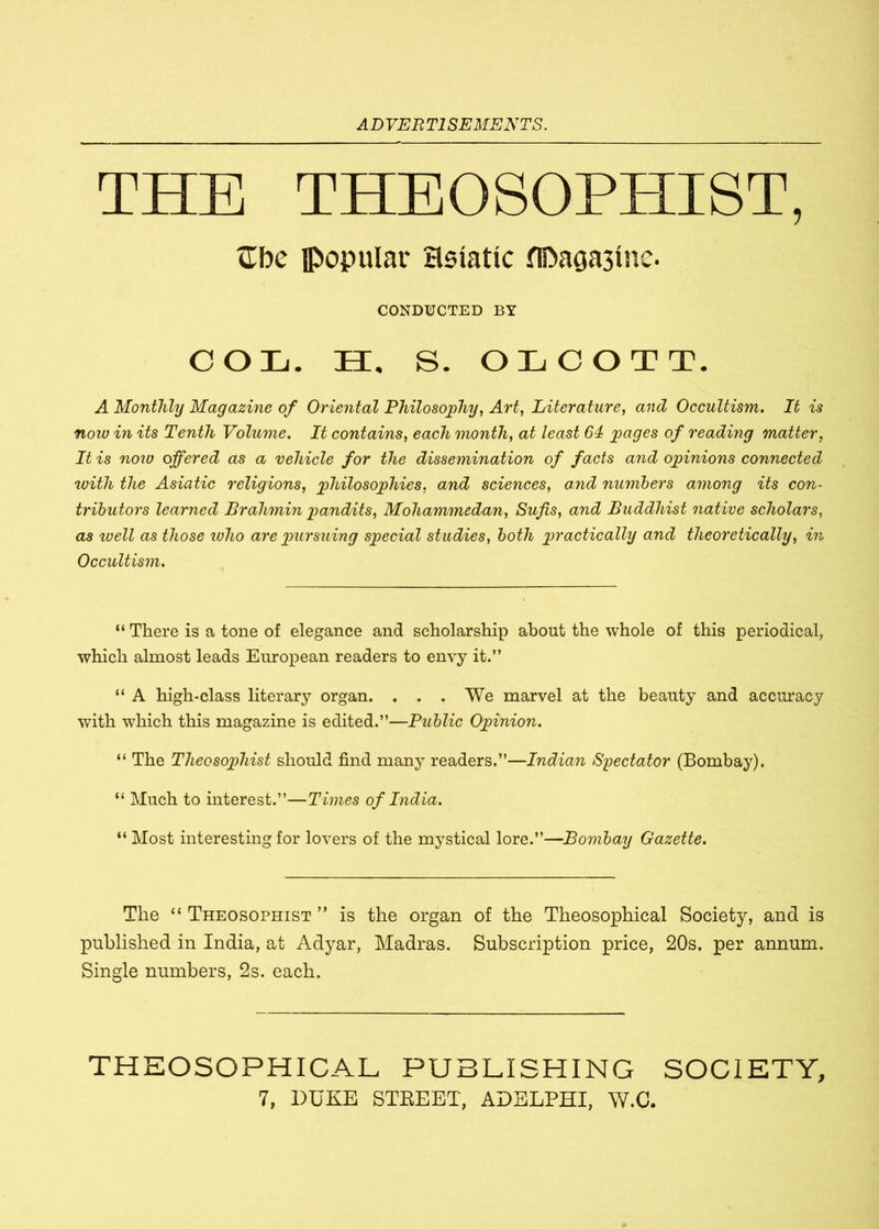 THE THEOSOPHIST, Ube popular Hsiatic fO>a0a3ine. CONDUCTED BY COL. II, S. OLCOTT. A Monthly Magazine of Oriental Philosophy, Art, Literature, and Occultism. It is noiv in its Tenth Volume. It contains, each month, at least 64 pages of reading matter, It is now offered as a vehicle for the dissemination of facts and opinions connected with the Asiatic religions, philosophies. and sciences, and numbers among its con- tributors learned Brahmin pandits, Mohammedan, Sufis, and Buddhist native scholars, as luell as those ivlio are pursuing special studies, both practically and theoretically, in Occultism. “ There is a tone of elegance and scholarship about the whole of this periodical, which almost leads European readers to envy it.” “ A high-class literary organ. . . . We marvel at the beauty and accuracy with which this magazine is edited.”—Public Opinion. “ The Theosophist should find many readers.”—Indian Spectator (Bombay). “ Much to interest.”—Times of India. “ Most interesting for lovers of the mystical lore.”—Bombay Gazette. The “ Theosophist ” is the organ of the Theosophical Society, and is published in India, at Adyar, Madras. Subscription price, 20s. per annum. Single numbers, 2s. each. THEOSOPHICAL PUBLISHING SOCIETY,