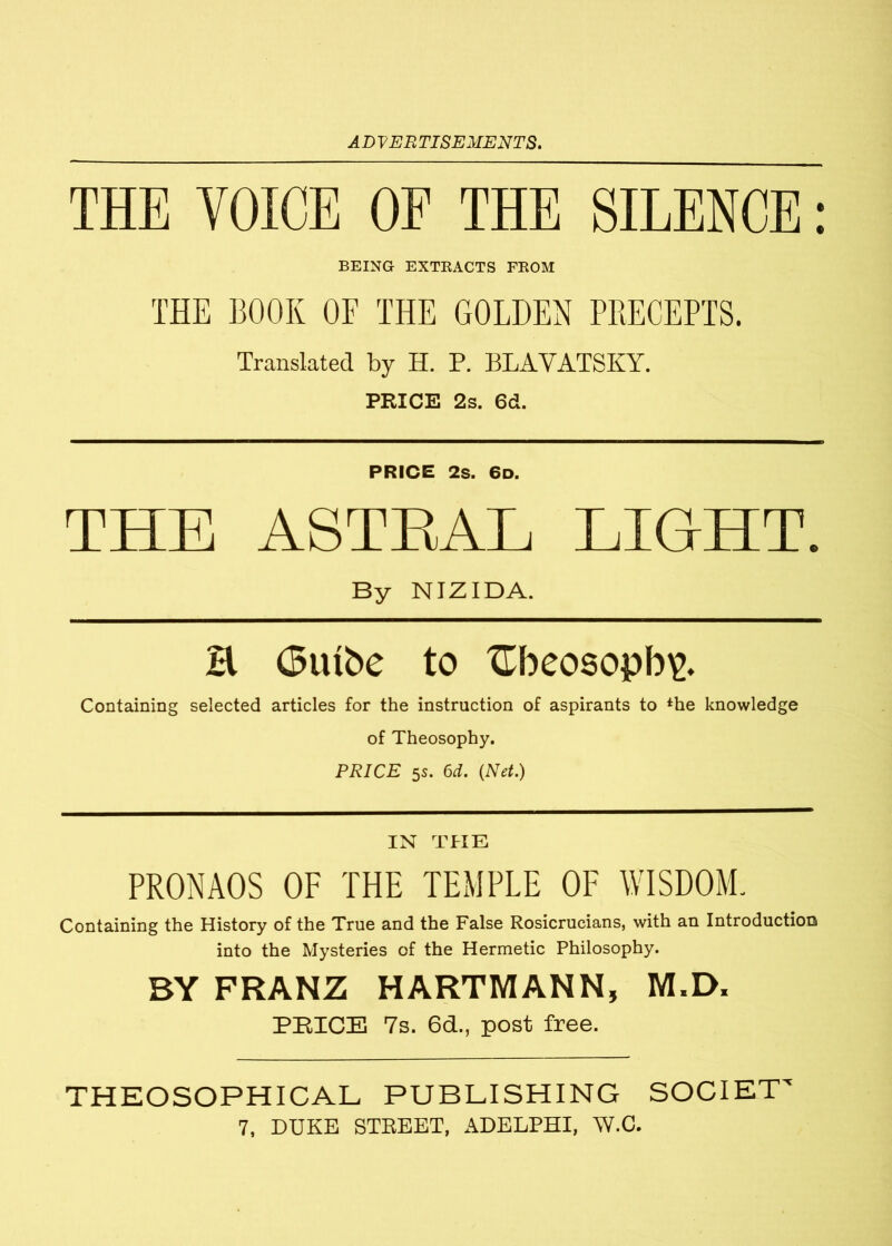 THE VOICE OF THE SILENCE: BEING EXTRACTS FROM THE BOOK OF THE GOLDEN PRECEPTS. Translated by H. P. BLAVATSKY. PRICE 2s. 6d. PRICE 2s. 6d. THE ASTRAL LIGHT. By NIZIDA. B (3tube to £f>cosopb\\ Containing selected articles for the instruction of aspirants to *he knowledge of Theosophy. PRICE 5s. 6d. (Net.) IN THE PRONAOS OF THE TEMPLE OF WISDOM. Containing the History of the True and the False Rosicrucians, with an Introduction into the Mysteries of the Hermetic Philosophy. BY FRANZ HARTMANN, M.D. PRICE 7s. 6d., post free. THEOSOPHICAL PUBLISHING SOCIET'