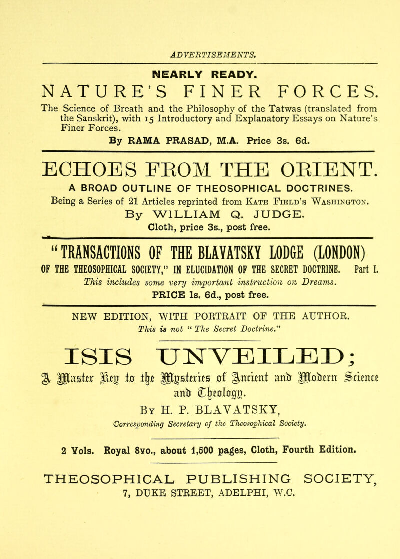 NEARLY READY. NATURE’S FINER FORCES. The Science of Breath and the Philosophy of the Tatwas (translated from the Sanskrit), with 15 Introductory and Explanatory Essays on Nature’s Finer Forces. By RAMA PRASAD, M.A. Price 3s. 6d. ECHOES FROM THE ORIENT. A BROAD OUTLINE OF THEOSOPHICAL DOCTRINES. Being a Series of 21 Articles reprinted from Kate Field’s Washington. By WILLIAM Q. JUDGE. Cloth, price 3s., post free. TRANSACTIONS OF THE BLAVATSKY LODGE (LONDON) OF TUB THEOSOPHICAL SOCIETY, IH ELUCIDATION OF THE SECRET DOCTRINE. Part I. This includes some very important instruction on Dreams. PRICE Is. 6d., post free. NEW EDITION, WITH PORTRAIT OF THE AUTHOR. This is not “ The Secret Doctrine.” ISIS UNVEILED; Utasier iRij lo lb* Ipgsfmts of indent anij gtoirtrn Stitnte 31111 ®beo(oij». By H. P. BLAVATSKY, Corresponding Secretary of the Theosojohical Society. 2 Yols. Royal 8yo., about 1,500 pages, Cloth, Fourth Edition. THEOSOPHICAL PUBLISHING SOCIETY,