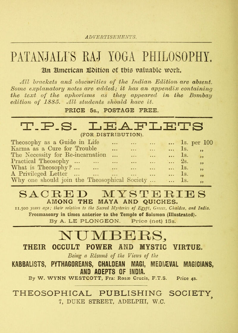 PATANJALI'S RAJ YOGA PHILOSOPHY. Bn Bmerican Britton of tbte valuable work. All brackets and obscurities of the Indian Edition are absent. Some explanatoi'y notes are added; it has an appendix containing the text of the aphorisms as they appeared in the Bombay edition of 1885. All students should have it. PRICE 5s., POSTAGE FREE. T-ZP.S- LEAFLETS (FOR DISTRIBUTION). Theosophy as a Guide in Life ... ... Is. per 100 Karma as a Cure for Trouble ... ... ... ... Is. ,, The Necessity for Re-incarnation ... ... ... ... Is. ,, Practical Theosophy ... ... ... ... ... ... 2s. ,, What is Theosophy? ... ... ... ... ... ... Is. „ A Privileged Letter ... ... ... ... Is. ,, Why one should join the Theosophical Society ... ... Is. ,, SACRED MYSTERIES AMONG THE MAYA AND QUICHES. 11,500 years ago; their relation to the Sacred Mysteries of Egypt, Greece, Chaldea, and India. Freemasonry in times anterior to the Temple of Solomon (Illustrated). By A. LE PLONGEON. Price (net) IBs. NUMBERS, THEIR OCCULT POWER AND MYSTIC VIRTUE. Being a Resume of the Views of the KABBALiSTS, PYTHAGOREANS, CHALDEAN MG!, MEDIEVAL MAGICIANS, AND ADEPTS OF !N0!A, By W. WYNN WESTCOTT, Fra: Rosa: Crucis, F.T.S. Price 4s. THEOSOPHICAL PUBLISHING SOCIETY^