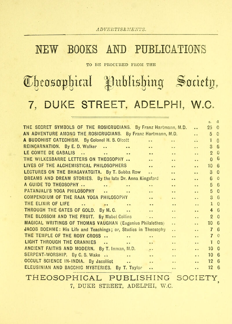 NEW BOOKS AND PUBLICATIONS TO BE PROCURED FROM THE (Dbcosapbieal |lublisbing Societn 7, DUKE STREET, ADELPHI, W.C, THE SECRET SYMBOLS OF THE ROSICRUCIANS. By Franz Hartmann, M.D. .. 25 AN ADVENTURE AMONG THE ROSICRUCIANS. By Franz Hartmann, M.D. .. 5 A BUDDHIST CATECHISM. By Colonel H. S. Olcott .. .. .. 1 REINCARNATION. By E. D. Walker .. .. .. .. 3 LE COMTE DE GABALIS .. .. .. .. .. .. 2 THE WILKESBARRE LETTERS ON THEOSOPHY .. .. .. .. 0 LIVES OF THE ALCHEMISTICAL PHILOSOPHERS .. .. .. 10 LECTURES ON THE BHAGAVATGITA. By T. Subba Row .. .. .. 3 DREAMS AND DREAM STORIES. By the late Dr. Anna Kingsford .. .. 6 A GUIDE TO THEOSOPHY .. .. .. .. .. .. 5 PATANJALFS YOGA PHILOSOPHY .. .. .. .. .. 5 COMPENDIUM OF THE RAJA YOGA PHILOSOPHY .. .. .. 3 THE ELIXIR OF LIFE .. .. .. .. .. .. 1 THROUGH THE GATES OF GOLD. By M. C. .. .. .. .. 4 THE BLOSSOM AND THE FRUIT. By Mabel Collins .. .. .. 2 MAGICAL WRITINGS OF THOMAS VAUGHAN (Eugenius Philalethes) .. .. 10 JACOB BOEHME: His Life and Teachings; or, Studies in Theosophy .. .. 7 THE TEMPLE OF THE ROSY CROSS .. .. .. .. .. 7 LIGHT THROUGH THE CRANNIES .. .. .. .. .. 1 ANCIENT FAITHS AND MODERN. By T. Inman, M.D. 10 SERPENT-WORSHIP. By C. S. Wake .. .. .. .. .. 10 OCCULT SCIENCE IN-INDIA. By Jacolliot .. .. .. .. 12 ELEUSINIAN AND BACCHIC MYSTERIES. By T. Taylor .. .. .. 12 t a 0 0 0 6 0 6 6 0 0 6 G G 0 6 0 6 6 0 0 0 6 6 6 THEOSOPHICAL PUBLISHING SOCIETY^
