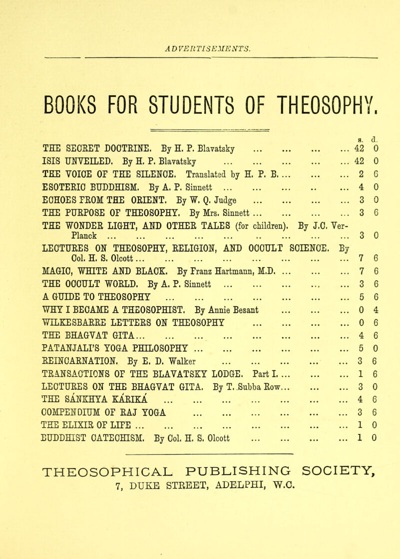 BOOKS FOR STUDENTS OF THEOSOPHY. s. d. THE SECEET DOOTEINE. By H. P. Blavatsky 42 0 ISIS UNVEILED. By H. P. Blavatsky 42 0 THE VOICE OP TEE SILENCE. Translated by H. P. B 2 6 ESOTEEIO BUDDHISM. By A. P. Sinnett 4 0 ECHOES PEOM THE OEIENT. By W. Q. Judge 3 0 THE PUEPOSE OP THEOSOPHY. By Mrs. Sinnett 3 6 THE WONDEE LIGHT, AND OTHEE TALES (for children). By J.C. Ver- Planck ... .. ... ... ... 3 0 LECTUEES ON THEOSOPHY, EELIGION, AND OCCULT SCIENCE. By Col. H. S. Olcott 7 6 MAGIC, WHITE AND BLACK. By Franz Hartmann, M.D 7 6 THE OCCULT WOELD. By A. P. Sinnett 3 6 A GUIDE TO THEOSOPHY 5 6 WHY I BECAME A THEOSOPHIST. By Annie Besant 0 4 WILKE SBAEEE LETTEES ON THEOSOPHY 0 6 THE BHAGVAT GITA 4 6 PATANJALPS YOGA PHILOSOPHY 5 0 EEINCAENATION. By E. D. Walker 3 6 TEANSACTIONS OP THE BLAVATSKY LODGE. Part 1 1 6 LECTUEES ON THE BHAGVAT GITA. By T. .Subba Eow 3 0 THE SANKHYA KAEIKA 4 6 COMPENDIUM OP EAJ YOGA 3 6 THE ELIXIE OP LIPE 10 BUDDHIST CATECHISM. By Col. H. S. Olcott 10 THEOSOPHICAL PUBLISHING SOCIETY,