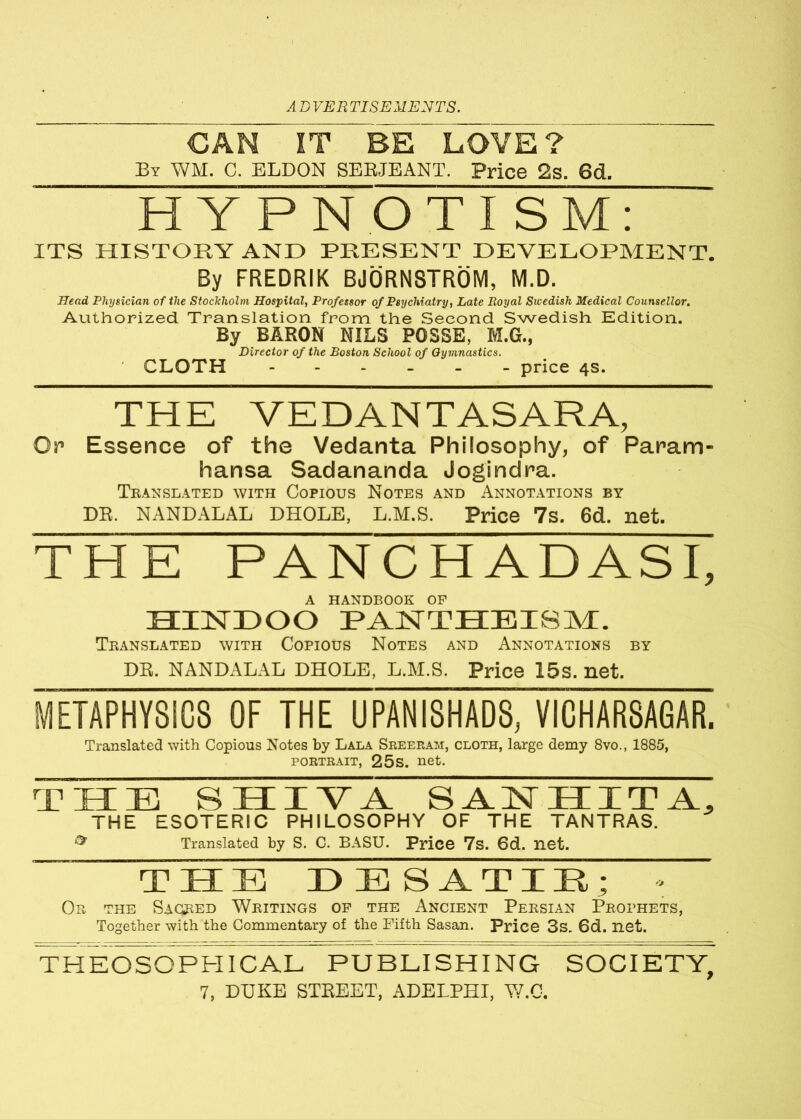 CAN IT BE LOVE? By WM. C. ELDON SEBJEANT. Price 2s. 6d. HYPNOTISM: ITS HISTORY AND PRESENT DEVELOPMENT. By FREDRIK BJORNSTROM, M.D. Head Physician of the Stockholm Hospital, Professor of Psychiatry, Late Royal Sicedish Medical Counsellor. Authorized Translation from the Second Swedish Edition. By BARON NILS POSSE, M.G., Director of the Boston School of Gymnastics. CLOTH price 4s. THE YEDANTASARA, Or Essence of the Vedanta Philosophy, of Param- hansa Sadananda Jogindra. Translated with Copious Notes and Annotations by DR. NANDALAL DHOLE, L.M.S. Price 7s. 6d. net. THE PANCHADASI, A HANDBOOK OF HINDOO PANTHEISM. Translated with Copious Notes and Annotations by DR. NANDALAL DHOLE, L.M.S. Price 15s. net. METAPHYSICS OF THE UPANISHADS, VICHARSAGAR. Translated with Copious Notes by Lala Sreeram, cloth, large demy 8vo., 1885, portrait, 25s. net. THE SHIVA SANHITA, THE ESOTERIC PHILOSOPHY OF THE TANTRAS. ^ Translated by S. C. BASU. Price 7s. 6d. net. THE :i3 E SATIE; Or the Sagred Writings of the Ancient Persian Prophets, Together with the Commentary of the Fifth Sasan. Price 3s. 6d. net. THEOSOPHICAL PUBLISHING SOCIETY,