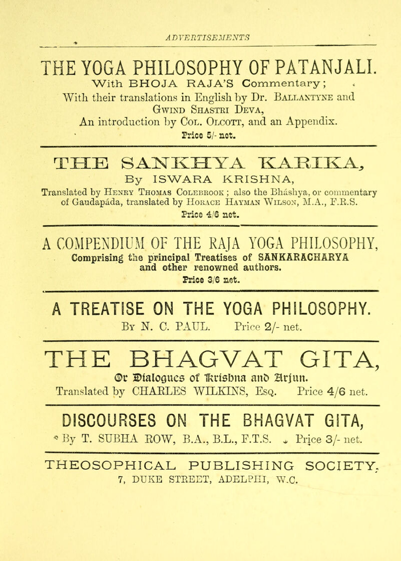 THE YOGA PHILOSOPHY OF PATANJALI. With BHOJA RAJA’S Commentary; With their translations in English by Dr. Ballantyne and Gwind Shastri Deva, An introduction by Col. Olcott, and an Appendix. Price 5/- net. THE SANKHYA HARIKA, By ISWARA KRISHNA, Translated by Henry Thomas Colebrook ; also the Bhashya, or commentary of Gaudapada, translated by Horace Hayman Wilson, M.A., F.B.S. Price 4/S net. A COMPENDIUM OF THE RAJA YOGA PHILOSOPHY, Comprising the principal Treatises of SANKARACHARYA and other renowned authors. Price 3/6 net. A TREATISE ON THE YOGA PHILOSOPHY. By N. C. PAUL. Price 2/- net. THE B HAG VAT GITA, ®r Dialogues of Ikctsbna anb Hrjun. Translated by CHAELES WILKINS, Esq. Price 4/6 net. DISCOURSES ON THE BHAGVAT GITA, * By T. SUBHA EOW, B.A., B.L., F.T.S. * Price 3/- net. THEOSOPHICAL PUBLISHING SOCIETY,