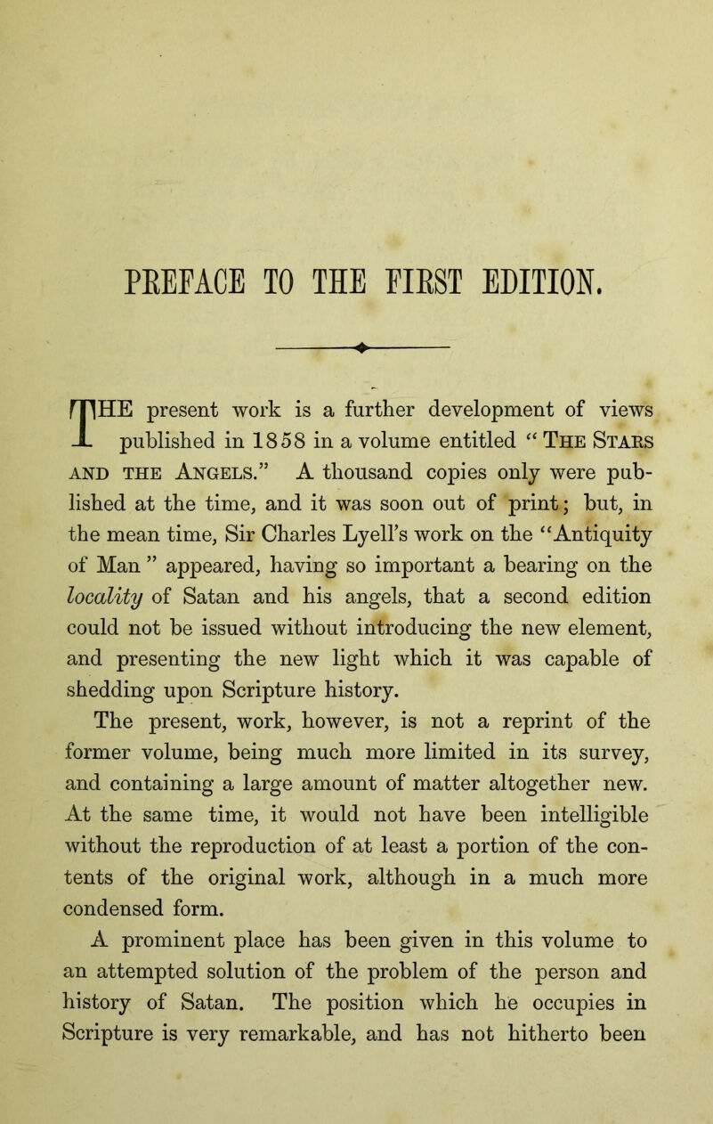 4 The present work is a further development of views published in 1858 in a volume entitled The Staes AND THE Angels.” A thousand copies only were pub- lished at the time, and it was soon out of print; but, in the mean time. Sir Charles Lyell’s work on the ‘‘Antiquity of Man ” appeared, having so important a bearing on the locality of Satan and his angels, that a second edition could not be issued without introducing the new element, and presenting the new light which it was capable of shedding upon Scripture history. The present, work, however, is not a reprint of the former volume, being much more limited in its survey, and containing a large amount of matter altogether new. At the same time, it would not have been intelligible without the reproduction of at least a portion of the con- tents of the original work, although in a much more condensed form. A prominent place has been given in this volume to an attempted solution of the problem of the person and history of Satan. The position which he occupies in Scripture is very remarkable, and has not hitherto been