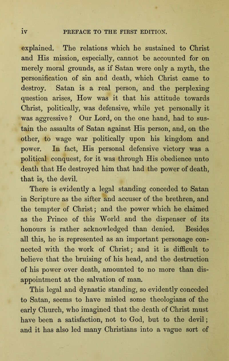 explained. The relations which he sustained to Christ and His mission, especially, cannot be accounted for on merely moral grounds, as if Satan were only a myth, the personification of sin and death, which Christ came to destroy. Satan is a real person, and the perplexing question arises. How was it that his attitude towards Christ, politically, was defensive, while yet personally it was aggressive ? Our Lord, on the one hand, had to sus- tain the assaults of Satan against His person, and, on the other, to wage war politically upon his kingdom and power. In fact. His personal defensive victory was a political conquest, for it was through His obedience unto death that He destroyed him that had the power of death, that is, the devil. There is evidently a legal standing conceded to Satan in Scripture as the sifter and accuser of the brethren, and the tempter of Christ; and the power which he claimed as the Prince of this World and the dispenser of its honours is rather acknowledged than denied. Besides all this, he is represented as an important personage con- nected with the work of Christ; and it is difficult to believe that the bruising of his head, and the destruction of his power over death, amounted to no more than dis- appointment at the salvation of man. This legal and dynastic standing, so evidently conceded to Satan, seems to have misled some theologians of the early Church, who imagined that the death of Christ must have been a satisfaction, not to God, but to the devil; and it has also led many Christians into a vague sort of