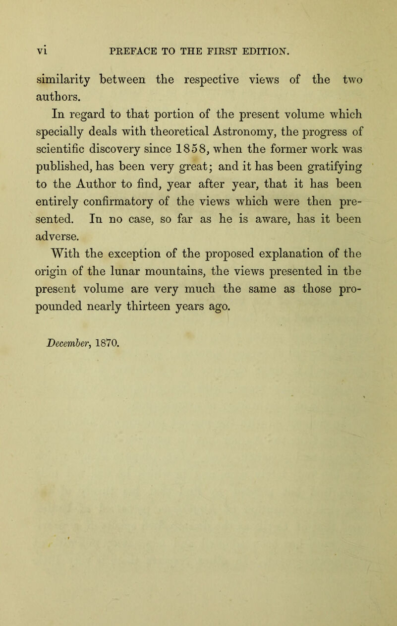 similarity between the respective views of the two authors. In regard to that portion of the present volume which specially deals with theoretical Astronomy, the progress of scientific discovery since 1858, vrhen the former work was published, has been very great; and it has been gratifying to the Author to find, year after year, that it has been entirely confirmatory of the views which were then pre- sented. In no case, so far as he is aware, has it been adverse. With the exception of the proposed explanation of the origin of the lunar mountains, the views presented in the present volume are very much the same as those pro- pounded nearly thirteen years ago. December^ 1870.