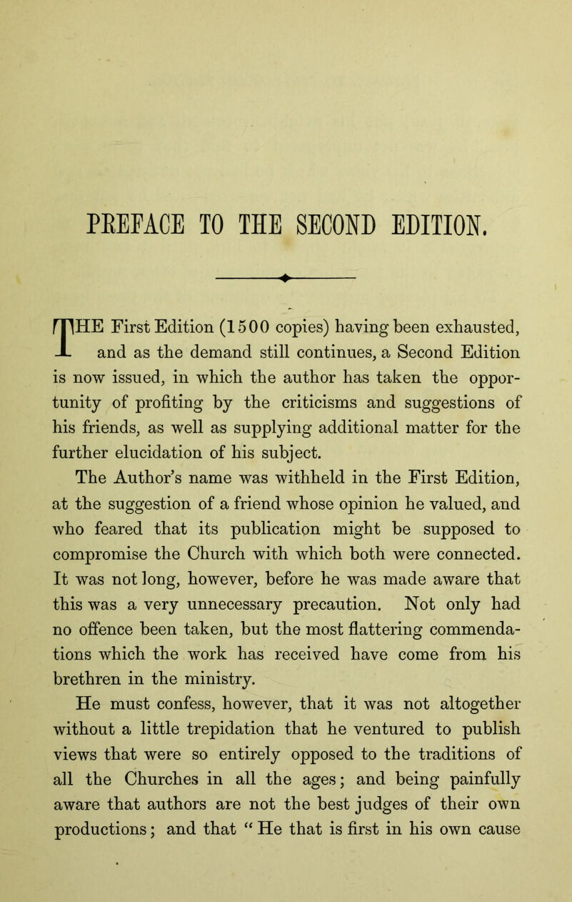 The First Edition (1500 copies) having been exhausted, and as the demand still continues, a Second Edition is now issued, in which the author has taken the oppor- tunity of profiting by the criticisms and suggestions of his friends, as well as supplying additional matter for the further elucidation of his subject. The Author’s name was withheld in the First Edition, at the suggestion of a friend whose opinion he valued, and who feared that its publication might be supposed to compromise the Church with which both were connected. It was not long, however, before he was made aware that this was a very unnecessary precaution. Not only had no offence been taken, but the most flattering commenda- tions which the work has received have come from his brethren in the ministry. He must confess, however, that it was not altogether without a little trepidation that he ventured to publish views that were so entirely opposed to the traditions of all the Churches in all the ages; and being painfully aware that authors are not the best judges of their own productions; and that “ He that is first in his own cause
