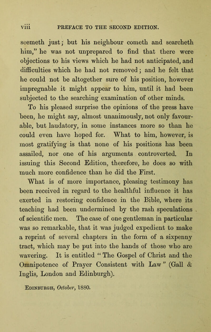 seemeth just; but his neighbour cometh and searcheth him/’ he was not unprepared to find that there were objections to his views which he had not anticipated, and difficulties which he had not removed ; and he felt that he could not be altogether sure of his position, however impregnable it might appear to him, until it had been subjected to the searching examination of other minds. To his pleased surprise the opinions of the press have been, he might say, almost unanimously, not only favour- able, but laudatory, in some instances more so than he could even have hoped for. What to him, however, is most gratifying is that none of his positions has been assailed, nor one of his arguments controverted. In issuing this Second Edition, therefore, he does so with much more confidence than he did the First. What is of more importance, pleasing testimony has been received in regard to the healthful influence it has exerted in restoring confidence in the Bible, where its teaching had been undermined by the rash speculations of scientific men. The case of one gentleman in particular was so remarkable, that it was judged expedient to make a reprint of several chapters in the form of a sixpenny tract, which may be put into the hands of those who are wavering. It is entitled The Gospel of Christ and the Omnipotence of Prayer Consistent with Law ” (Gall & Inglis, London and Edinburgh). Edinburgh, October, 1880.