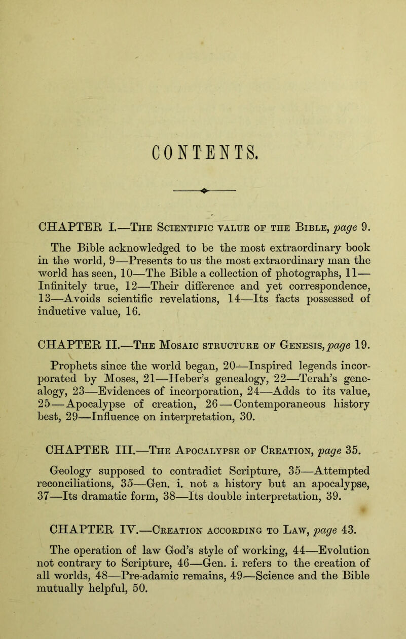 CONTENTS. CHAPTEE, I.—The Scientific value of the Bible, page 9. The Bible acknowledged to be the most extraordinary book in the world, 9—Presents to us the most extraordinary man the world has seen, 10—The Bible a collection of photographs, 11— Infinitely true, 12—Their difierence and yet correspondence, 13—Avoids scientific revelations, 14—Its facts possessed of inductive value, 16. CHAPTER II.—The Mosaic structure of Genesis, 19. Prophets since the world began, 20—Inspired legends incor- porated by Moses, 21—Heber’s genealogy, 22—Terah’s gene- alogy, 23—Evidences of incorporation, 24—Adds to its value, 25—Apocalypse of creation, 26—Contemporaneous history best, 29—Influence on interpretation, 30. CHAPTER III.—The Apocalypse of Creation, page 35. Geology supposed to contradict Scripture, 35—Attempted reconciliations, 35—Gen. i. not a history but an apocalypse, 37—Its dramatic form, 38—Its double interpretation, 39. CHAPTER IV.—Creation according to Law, page 43. The operation of law God’s style of working, 44—Evolution not contrary to Scripture, 46—Gen. i. refers to the creation of all worlds, 48—Pre-adamic remains, 49—Science and the Bible mutually helpful, 50.