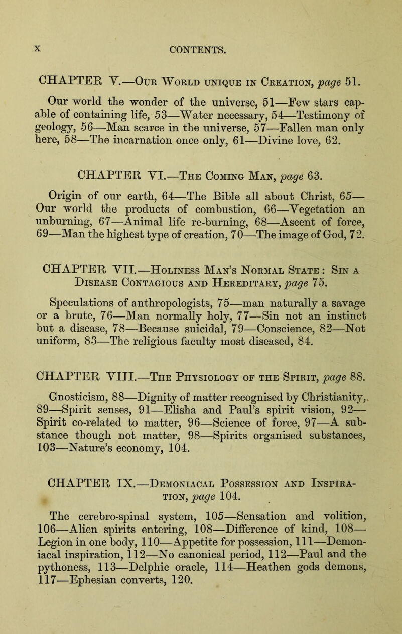 CHAPTER Y.—Our World unique in Creation, page 51. Our world the wonder of the universe, 51—Few stars cap- able of containing life, 53—Water necessary, 54—Testimony of geology, 56—Man scarce in the universe, 57—Fallen man only here, 58—The incarnation once only, 61—Divine love, 62. CHAPTER YI.—The Coming Man, page 63. Origin of our earth, 64—The Bible all about Christ, 65— Our world the products of combustion, 66—Yegetation an unburning, 67—Animal life re-burning, 68—Ascent of force, 69—Man the highest type of creation, 7 0—The image of God, 7 2. CHAPTER YII.—Holiness Man’s Normal State : Sin a Disease Contagious and Hereditary, 75. Sjieculations of anthropologists, 75—man naturally a savage or a brute, 76—Man normally holy, 77—Sin not an instinct but a disease, 78—Because suicidal, 79—Conscience, 82—Not uniform, 83—The religious faculty most diseased, 84. CHAPTER YITI.—The Physiology of the Spirit, page 88. Gnosticism, 88—Dignity of matter recognised by Christianity,> 89—Spirit senses, 91—Elisha and Paul’s spirit vision, 92— Spirit co-related to matter, 96—Science of force, 97—A sub- stance though not matter, 98—Spirits organised substances, 103—Nature’s economy, 104. CHAPTER IX.—Demoniacal Possession and Inspira- tion, 104. The cerebro-spinal system, 105—Sensation and volition, 106—Alien spirits entering, 108—Difference of kind, 108— Legion in one body, 110—Appetite for possession. 111—Demon- iacal inspiration, 112—No canonical period, 112—Paul and the pythoness, 113—Delphic oracle, 114—Heathen gods demons, 117—Ephesian converts, 120.