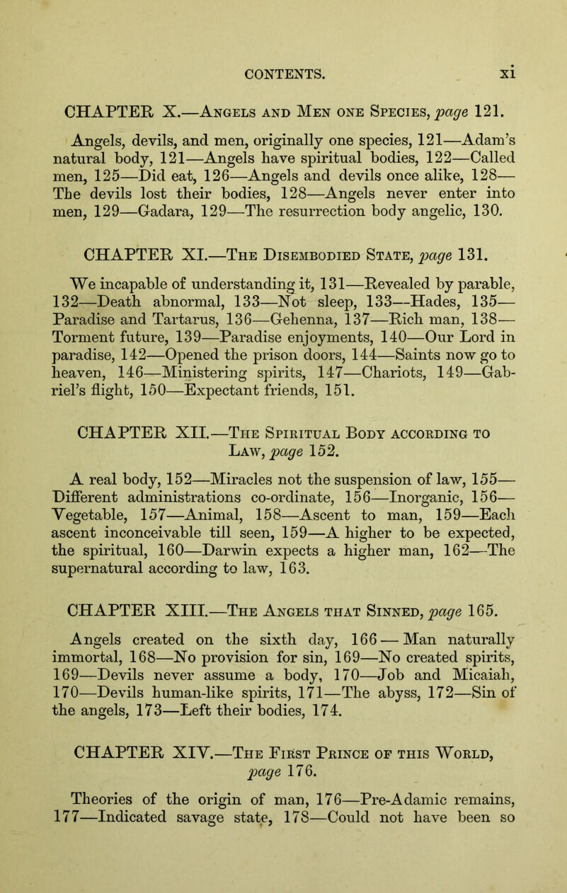 CHAPTEE X.—Angels and Men one Species, 121. Angels, devils, and men, originally one species, 121—Adam’s natural body, 121—Angels have spiritual bodies, 122—Called men, 125—Did eat, 126—Angels and devils once alike, 128— The devils lost their bodies, 128—Angels never enter into men, 129—Cadara, 129—The resurrection body angelic, 130. CHAPTEE XI.—The Disembodied State, page 131. We incapable of understanding it, 131—Eevealed by parable, 132—Death abnormal, 133—Not sleep, 133—Hades, 135— Paradise and Tartarus, 136—Gehenna, 137—Eich man, 138— Torment future, 139—Paradise enjoyments, 140—Our Lord in paradise, 142—Opened the prison doors, 144—Saints now go to heaven, 146—Ministering spirits, 147—Chariots, 149—Gab- riel’s flight, 150—Expectant friends, 151. CHAPTEE XII.—The Spiritual Body according to Law, 152. A real body, 152—Miracles not the suspension of law, 155— Difierent administrations co-ordinate, 156—Inorganic, 156— Yegetable, 157—Animal, 158—Ascent to man, 159—Each ascent inconceivable till seen, 159—A higher to be expected, the spiritual, 160—Darwin expects a higher man, 162—The supernatural according to law, 163. CHAPTEE XIII.—The Angels that Sinned, 165. Angels created on the sixth day, 166 — Man naturally immortal, 168—No provision for sin, 169—No created spirits, 169— Devils never assume a body, 170—Job and Micaiah, 170— Devils human-like spirits, 171—The abyss, 172—Sin of the angels, 173—Left their bodies, 174. CHAPTEE XIY.—The First Prince op this World, page 176. Theories of the origin of man, 176—Pre-Adamic remains, 177—Indicated savage state, 178—Could not have been so