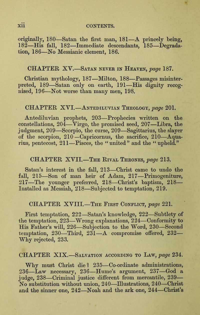 originally, 180—Satan the first man, 181—A princely being, 182—His fall, 182—Immediate descendants, 185—Degrada- tion, 186—No Messianic element, 186. CHAPTER XY.—Satan never in Heaven, ‘page 187. Christian mythology, 187—Milton, 188—Passages misinter- preted, 189—Satan only on earth, 191—His dignity recog- nised, 196—Not worse than many men, 198. CHAPTER XYI.—Antediluvian Theology, page 201. Antediluvian prophets, 203—Prophecies written on the constellations, 204—Yirgo, the promised seed, 207—Libra, the judgment, 209—Scorpio, the curse, 209—Sagittarius, the slayer of the scorpion, 210—Capricornus, the sacrifice, 210—Aqua- rius, pentecost, 211—Pisces, the “united” and the “upheld.” CHAPTER XYII.—The Rival Thrones, page 213. Satan’s interest in the fall, 213—Christ came to undo the fall, 215—Son of man heir of Adam, 217—Primogeniture, 217—The younger preferred, 218—Christ’s baptism, 218— Installed as Messiah, 218—Subjected to temptation, 219. CHAPTER XYIII.—The First Conflict, page 221. First temptation, 222—Satan’s knowledge, 222—Subtlety of the temptation, 223—Wrong explanations, 224—Conformity to His Father’s will, 226—Subjection to the Word, 230—Second temptation, 230—Third, 231—A compromise ofiered, 232— Why rejected, 233. CHAPTER XIX.—Salvation according to Law, page 234. Why must Christ die ] 235—Co-ordinate administrations, 236—Law necessary, 236—Hume’s argument, 237—God a judge, 238—Criminal justice different from mercantile, 239— No substitution without union, 240—Illustrations, 240—Christ and the sinner one, 242—Noah and the ark one, 244—Christ’s