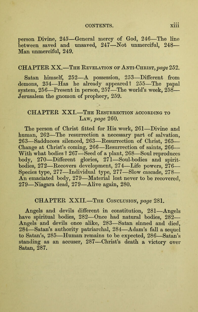 person Divine, 245—General mercy of God, 246—The line between saved and unsaved, 247—Not unmerciful, 248— Man unmerciful, 249. CHAPTER XX.—The Revelation of Anti-Christ, 252. Satan himself, 252—A possession, 253—Different from demons, 254—Has he already appeared? 255—The papal system, 256—Present in person, 257—The world’s week, 258— Jerusalem the gnomon of prophecy, 259. CHAPTER XXI.—The Resurrection according to Law, page 260. The person of Christ fitted for His work, 261—Divine and human, 262—The resurrection a necessary part of salvation, 263—Sadducees silenced, 263—Resurrection of Christ, 265— Change at Christ’s coming, 266—Resurrection of saints, 266— With what bodies ? 267—Seed of a plant, 268—Soul reproduces body, 270—Different glories, 271—Soul-bodies and spirit- bodies, 272—Recovers development, 274—Life powers, 276— Species type, 277—Individual type, 277—Slow cascade, 278— An emaciated body, 279—Material lost never to be recovered, 279—Niagara dead, 279—Alive again, 280. CHAPTER XXII.—The Conclusion, page 281. Angels and devils different in constitution, 281—Angels have spiritual bodies, 282—Once had natural bodies, 282— Angels and devils once alike, 283—Satan sinned and died, 284—Satan’s authority patriarchal, 284—Adam’s fall a sequel to Satan’s, 285—Human remains to be expected, 286—Satan’s standing as an accuser, 287—Christ’s death a victory over Satan, 287.