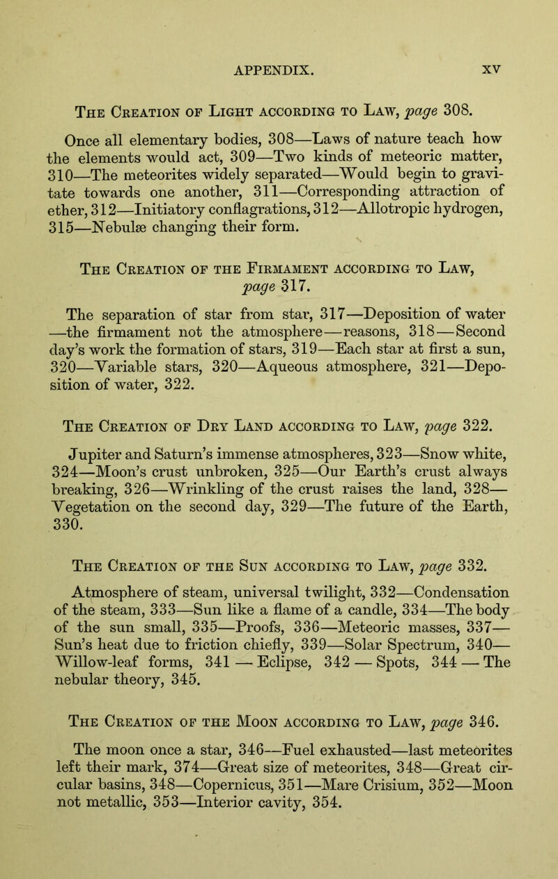The Creation of Light according to Law, fage 308. Once all elementary bodies, 308—Laws of nature teach how the elements would act, 309—Two kinds of meteoric matter, 310—The meteorites widely separated—Would begin to gravi- tate towards one another, 311—Corresponding attraction of ether, 312—Initiatory conflagrations, 312—Allotropic hydrogen, 315—Nebulae changing their form. The Creation of the Firmament according to Law, fage 317. The separation of star from stai', 317—Deposition of water —the firmament not the atmosphere—reasons, 318—Second day’s work the formation of stars, 319—Each star at first a sun, 320—Variable stars, 320—Aqueous atmosphere, 321—Depo- sition of water, 322. The Creation of Dry Land according to Law, 'page 322. Jupiter and Saturn’s immense atmospheres, 323—Snow white, 324—Moon’s crust unbroken, 325—Our Earth’s crust always breaking, 326—Wrinkling of the crust raises the land, 328— Vegetation on the second day, 329—The future of the Earth, 330. The Creation of the Sun according to Law, 'page 332. Atmosphere of steam, universal twilight, 332—Condensation of the steam, 333—Sun like a flame of a candle, 334—The body of the sun small, 335—Proofs, 336—Meteoric masses, 337— Sun’s heat due to friction chiefly, 339—Solar Spectrum, 340— Willow-leaf forms, 341 — Eclipse, 342 — Spots, 344 —■ The nebular theory, 345. The Creation of the Moon according to Law, page 346. The moon once a star, 346—Fuel exhausted—last meteorites left their mark, 374—Great size of meteorites, 348—Great cir- cular basins, 348—Copernicus, 351—Mare Crisium, 352—Moon not metallic, 353—Interior cavity, 354.