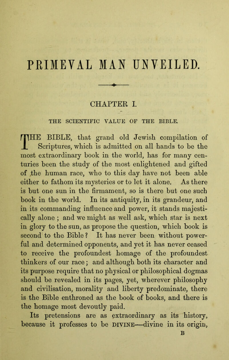 PRIMEVAL MAN UNVEILED. CHAPTER I. THE SCIENTIFIC VALUE OF THE BIBLE. The BIBLE, that grand old Jewish compilation of Scriptures, which is admitted on all hands to be the most extraordinary book in the world, has for many cen- turies been the study of the most enlightened and gifted of the human race, who to this day have not been able either to fathom its mysteries or to let it alone. As there is but one sun in the firmament, so is there but one such book in the world. In its antiquity, in its grandeur, and in its commanding influence and power, it stands majesti- cally alone ; and we might as well ask, which star is next in glory to the sun, as propose the question, which book is second to the Bible ? It has never been without power- ful and determined opponents, and yet it has never ceased to receive the profoundest homage of the profoundest thinkers of our race; and although both its character and its purpose require that no physical or philosophical dogmas should be revealed in its pages, yet, wherever philosophy and civilisation, morality and liberty predominate, there is the Bible enthroned as the book of books, and there is the homage most devoutly paid. Its pretensions are as extraordinary as its history, because it professes to be divine—divine in its origin, B