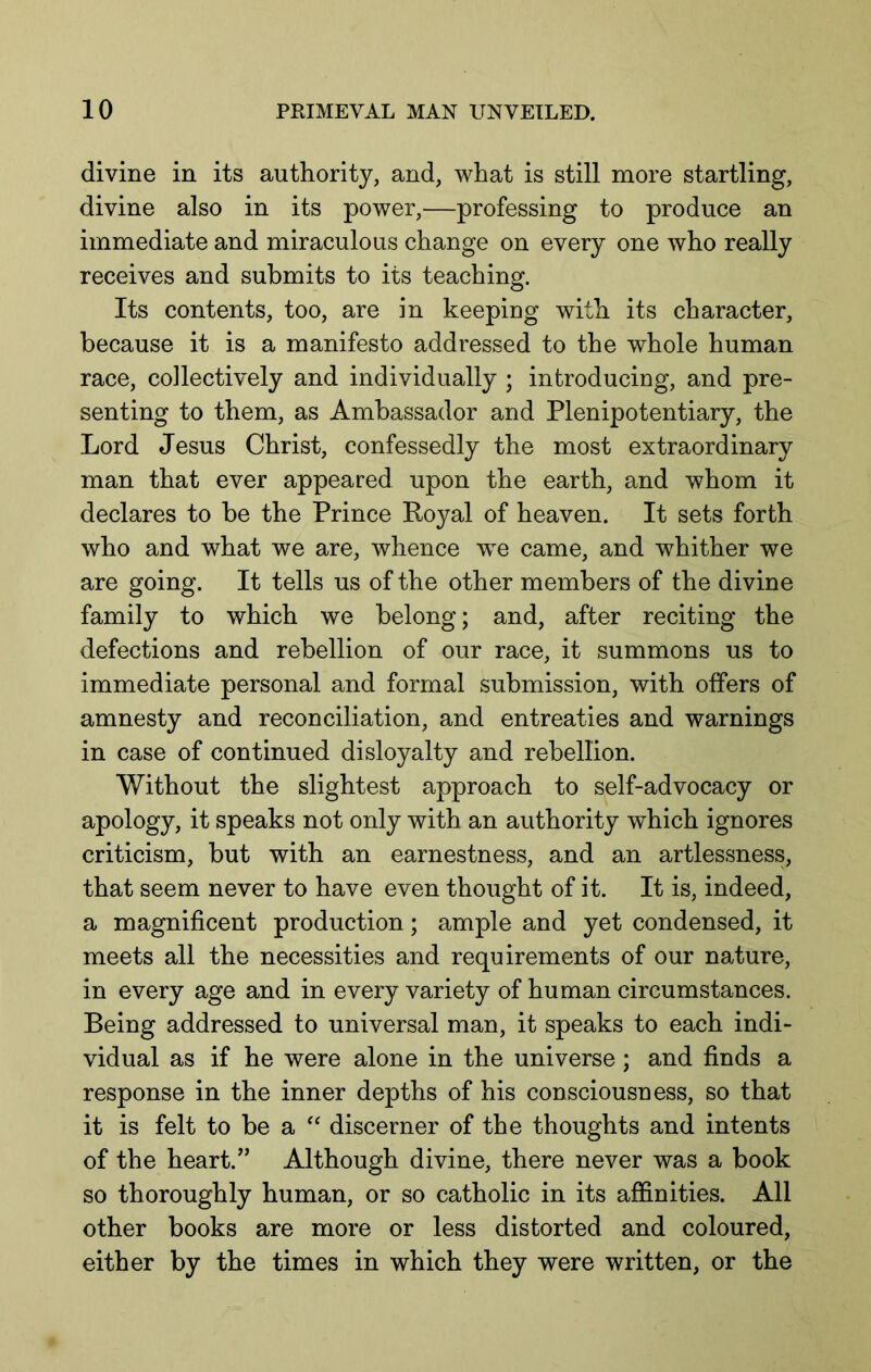 divine in its authority, and, what is still more startling, divine also in its power,—professing to produce an immediate and miraculous change on every one who really receives and submits to its teaching. Its contents, too, are in keeping with its character, because it is a manifesto addressed to the whole human race, collectively and individually ; introducing, and pre- senting to them, as Ambassador and Plenipotentiary, the Lord Jesus Christ, confessedly the most extraordinary man that ever appeared upon the earth, and whom it declares to be the Prince Royal of heaven. It sets forth who and what we are, whence we came, and whither we are going. It tells us of the other members of the divine family to which we belong; and, after reciting the defections and rebellion of our race, it summons us to immediate personal and formal submission, with offers of amnesty and reconciliation, and entreaties and warnings in case of continued disloyalty and rebellion. Without the slightest approach to self-advocacy or apology, it speaks not only with an authority which ignores criticism, but with an earnestness, and an artlessness, that seem never to have even thought of it. It is, indeed, a magnificent production; ample and yet condensed, it meets all the necessities and requirements of our nature, in every age and in every variety of human circumstances. Being addressed to universal man, it speaks to each indi- vidual as if he were alone in the universe; and finds a response in the inner depths of his consciousness, so that it is felt to be a discerner of the thoughts and intents of the heart.” Although divine, there never was a book so thoroughly human, or so catholic in its alB&nities. All other books are more or less distorted and coloured, either by the times in which they were written, or the