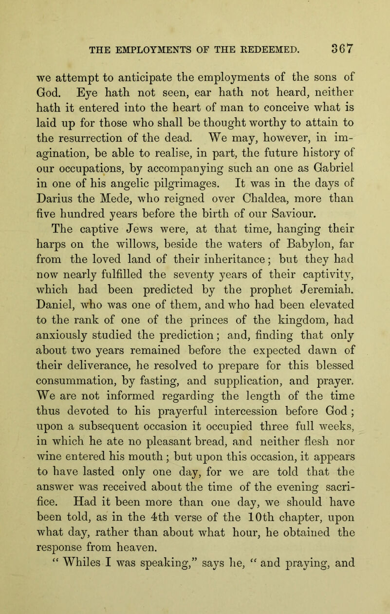 we attempt to anticipate the employments of the sons of God. Eye hath not seen, ear hath not heard, neither hath it entered into the heart of man to conceive what is laid np for those who shall be thought worthy to attain to the resurrection of the dead. We may, however, in im- agination, be able to realise, in part, the future history of our occupations, by accompanying such an one as Gabriel in one of his angelic pilgrimages. It was in the days of Darius the Mede, who reigned over Chaldea, more than five hundred years before the birth of our Saviour. The captive Jews were, at that time, hanging their harps on the willows, beside the waters of Babylon, far from the loved land of their inheritance; but they had now nearly fulfilled the seventy years of their captivity, which had been predicted by the prophet Jeremiah. Daniel, who was one of them, and who had been elevated to the rank of one of the princes of the kingdom, had anxiously studied the prediction; and, finding that only about two years remained before the expected dawn of their deliverance, he resolved to prepare for this blessed consummation, by fasting, and supplication, and prayer. We are not informed regarding the length of the time thus devoted to his prayerful intercession before God ; upon a subsequent occasion it occupied three full weeks, in which he ate no pleasant bread, and neither flesh nor wine entered his mouth ; but upon this occasion, it appears to have lasted only one day, for we are told that the answer was received about the time of the evening sacri- fice. Had it been more than one day, we should have been told, as in the 4th verse of the 10th chapter, upon what day, rather than about what hour, he obtained the response from heaven. ‘‘ Whiles I was speaking,” says he, and praying, and