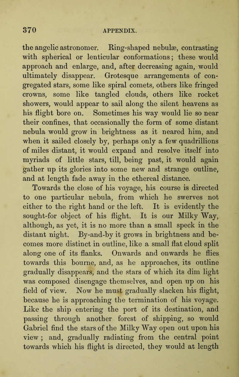 the angelic astronomer. Ring-shaped nebulae, contrasting with spherical or lenticular conformations; these would approach and enlarge, and, after decreasing again, would ultimately disappear. Grotesque arrangements of con- gregated stars, some like spiral comets, others like fringed crowns, some like tangled clouds, others like rocket showers, would appear to sail along the silent heavens as his flight bore on. Sometimes his way would lie so near their conflnes, that occasionally the form of some distant nebula would grow in brightness as it neared him, and when it sailed closely by, perhaps only a few quadrillions of miles distant, it would expand and resolve itself into myriads of little stars, till, being past, it would again gather up its glories into some new and strange outline, and at length fade away in the ethereal distance. Towards the close of his voyage, his course is directed to one particular nebula, from which he swerves not either to the right hand or the left. It is evidently the sought-for object of his flight. It is our Milky Way, although, as yet, it is no more than a small speck in the distant night. By-and-by it grows in brightness and be- comes more distinct in outline, like a small flat cloud split along one of its flanks. Onwards and onwards he flies towards this bourne, and, as he approaches, its outline gradually disappears, and the stars of which its dim light was composed disengage themselves, and open up on his fleld of view. Now he must gradually slacken his flight, because he is approaching the termination of his voyage. Like the ship entering the port of its destination, and passing through another forest of shipping, so would Gabriel find the stars of the Milky Way open out upon his view ; and, gradually radiating from the central point towards which his flight is directed, they would at length