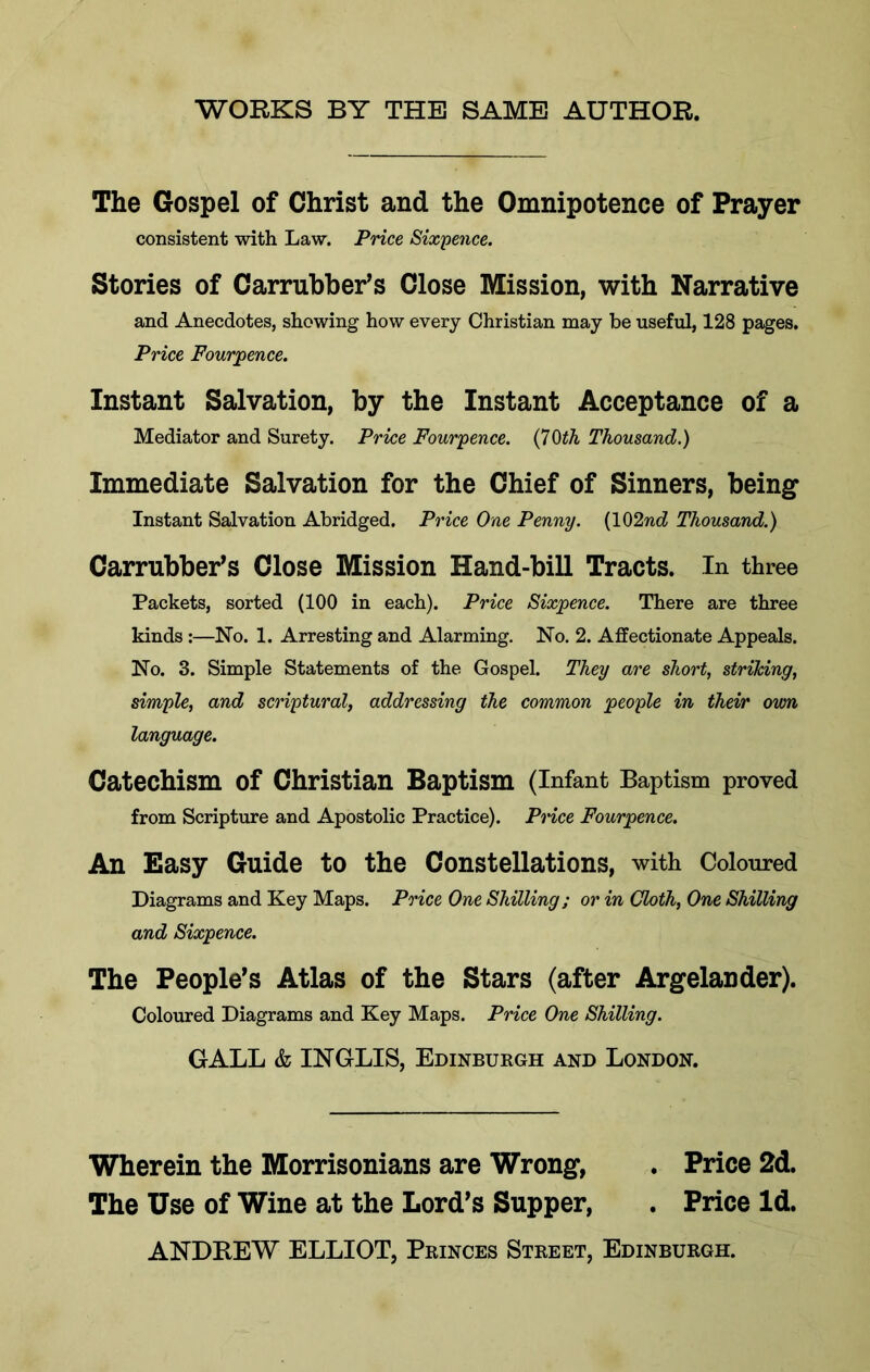 WORKS BY THE SAME AUTHOR. The Gospel of Christ and the Omnipotence of Prayer consistent with Law. Price Sixpence. Stories of Carrubber^s Close Mission, with Narrative and Anecdotes, showing how every Christian may be useful, 128 pages. Price Fourjpence. Instant Salvation, by the Instant Acceptance of a Mediator and Surety. Price Fourpence, (70iA Thousand.) Immediate Salvation for the Chief of Sinners, being Instant Salvation Abridged. Price One Penny. (102nc? Thousand.) Carrnbber^s Close Mission Hand-bill Tracts. In three Packets, sorted (100 in each). Price Sixpence. There are three kinds:—No. 1. Arresting and Alarming. No. 2. Affectionate Appeals. No. 3. Simple Statements of the Gospel. They are short, striking, simple, and scriptural, addressing the common people in their own language. Catechism of Christian Baptism (Infant Baptism proved from Scripture and Apostolic Practice). Price Fourpence. An Easy Guide to the Constellations, with Coloured Diagrams and Key Maps. Price One Shilling; or in Cloth, One Shilling and Sixpence. The People's Atlas of the Stars (after Argelander). Coloured Diagrams and Key Maps. Price One Shilling. GALL & INGLIS, Edinburgh and London. Wherein the Morrisonians are Wrong, . Price 2d. The Use of Wine at the Lord's Supper, . Price Id. ANDREW ELLIOT, Princes Street, Edinburgh.