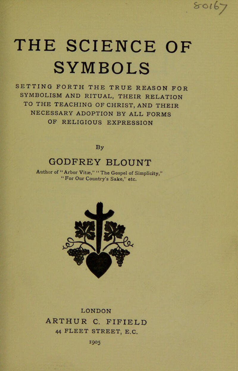 SYMBOLS SETTING FORTH THE TRUE REASON FOR SYMBOLISM AND RITUAL, THEIR RELATION TO THE TEACHING OF CHRIST, AND THEIR NECESSARY ADOPTION BY ALL FORMS OF RELIGIOUS EXPRESSION By GODFREY BLOUNT Author of “Arbor Vitae,” The Gospel of Simplicity,” “For Our Country’s Sake,” etc. LONDON ARTHUR C. FIFIELD 44 FLEET STREET, E.C.