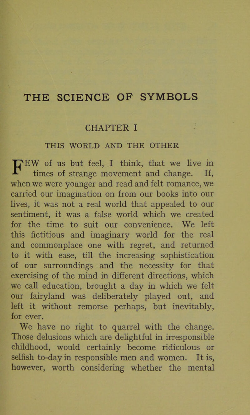 THE SCIENCE OF SYMBOLS CHAPTER I THIS WORLD AND THE OTHER FEW of us but feel, I think, that we live in times of strange movement and change. If, when we were younger and read and felt romance, we carried our imagination on from our books into our lives, it was not a real world that appealed to our sentiment, it was a false world which we created for the time to suit our convenience. We left this fictitious and imaginary world for the real and commonplace one with regret, and returned to it with ease, till the increasing sophistication of our surroundings and the necessity for that exercising of the mind in different directions, which we call education, brought a day in which we felt our fairyland was deliberately played out, and left it without remorse perhaps, but inevitably, for ever. We have no right to quarrel with the change. Those delusions which are delightful in irresponsible childhood, would certainly become ridiculous or selfish to-day in responsible men and women. It is, however, worth considering whether the mental