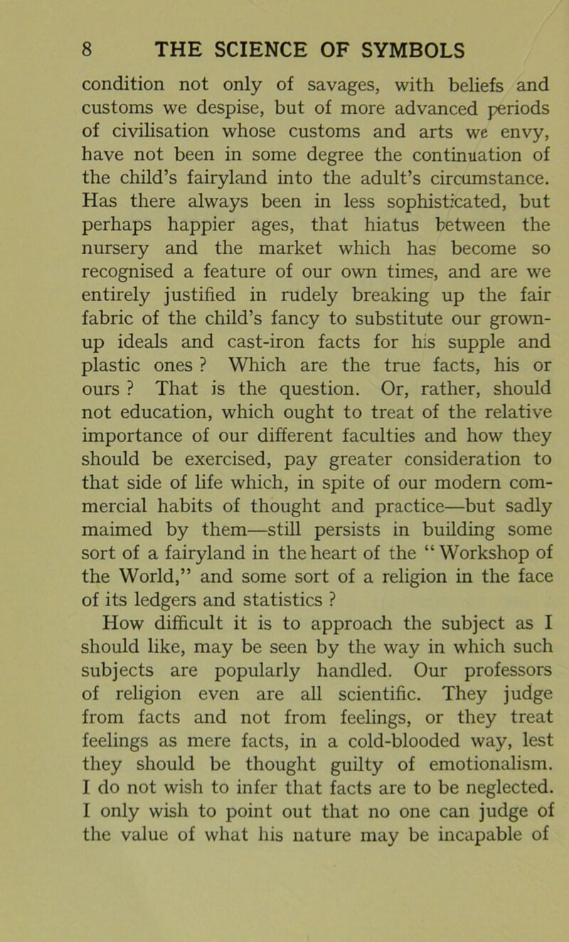 condition not only of savages, with beliefs and customs we despise, but of more advanced periods of civilisation whose customs and arts we envy, have not been in some degree the continuation of the child’s fairyland into the adult’s circumstance. Has there always been in less sophisticated, but perhaps happier ages, that hiatus between the nursery and the market which has become so recognised a feature of our own times, and are we entirely justified in rudely breaking up the fair fabric of the child’s fancy to substitute our grown- up ideals and cast-iron facts for his supple and plastic ones ? Which are the true facts, his or ours ? That is the question. Or, rather, should not education, which ought to treat of the relative importance of our different faculties and how they should be exercised, pay greater consideration to that side of life which, in spite of our modem com- mercial habits of thought and practice—but sadly maimed by them—still persists in building some sort of a fairyland in the heart of the “Workshop of the World,” and some sort of a religion in the face of its ledgers and statistics ? How difficult it is to approach the subject as I should like, may be seen by the way in which such subjects are popularly handled. Our professors of religion even are all scientific. They judge from facts and not from feelings, or they treat feelings as mere facts, in a cold-blooded way, lest they should be thought guilty of emotionalism. I do not wish to infer that facts are to be neglected. I only wish to point out that no one can judge of the value of what his nature may be incapable of