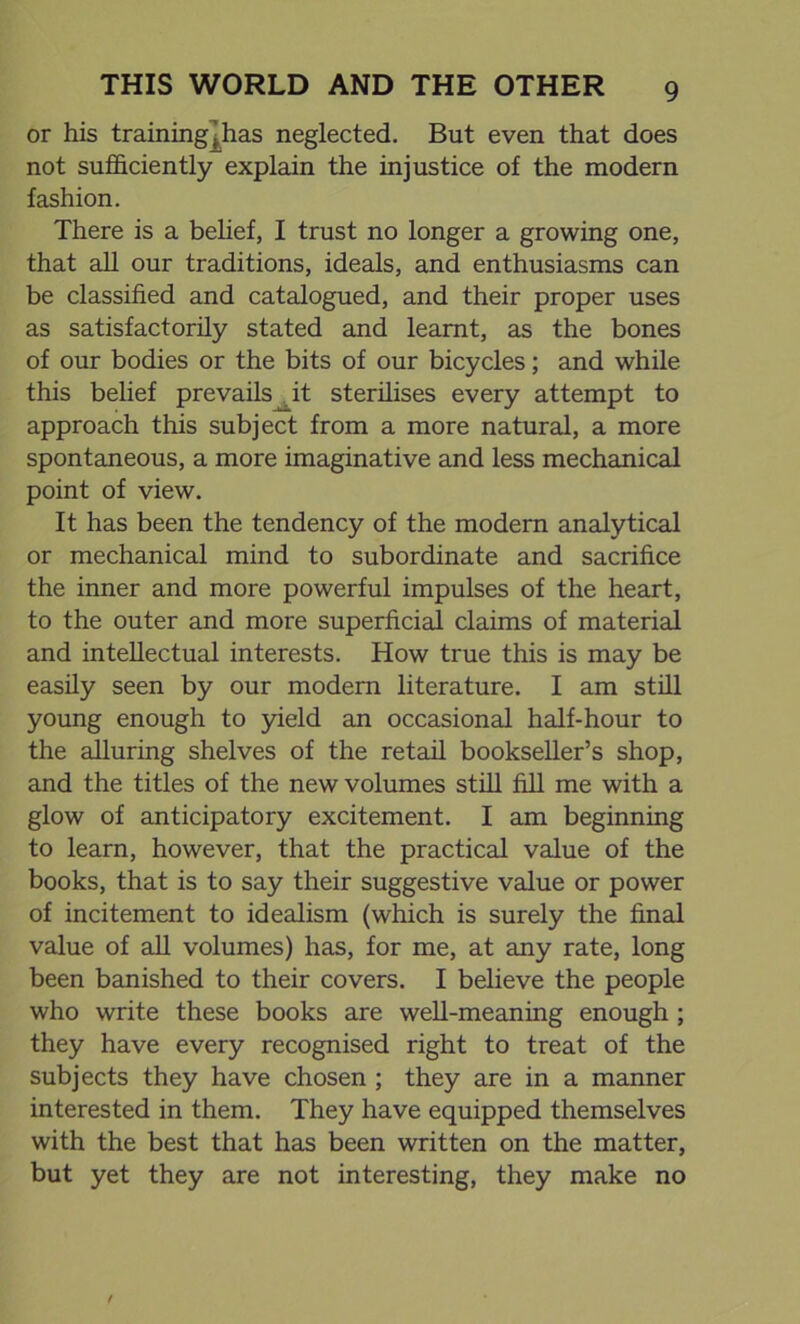 or his training]has neglected. But even that does not sufficiently explain the injustice of the modern fashion. There is a belief, I trust no longer a growing one, that all our traditions, ideals, and enthusiasms can be classified and catalogued, and their proper uses as satisfactorily stated and learnt, as the bones of our bodies or the bits of our bicycles; and while this belief prevails^_it sterilises every attempt to approach this subject from a more natural, a more spontaneous, a more imaginative and less mechanical point of view. It has been the tendency of the modern analytical or mechanical mind to subordinate and sacrifice the inner and more powerful impulses of the heart, to the outer and more superficial claims of material and intellectual interests. How true this is may be easily seen by our modern literature. I am still young enough to yield an occasional half-hour to the alluring shelves of the retail bookseller’s shop, and the titles of the new volumes still fill me with a glow of anticipatory excitement. I am beginning to learn, however, that the practical value of the books, that is to say their suggestive value or power of incitement to idealism (which is surely the final value of all volumes) has, for me, at any rate, long been banished to their covers. I believe the people who write these books are well-meaning enough ; they have every recognised right to treat of the subjects they have chosen ; they are in a manner interested in them. They have equipped themselves with the best that has been written on the matter, but yet they are not interesting, they make no