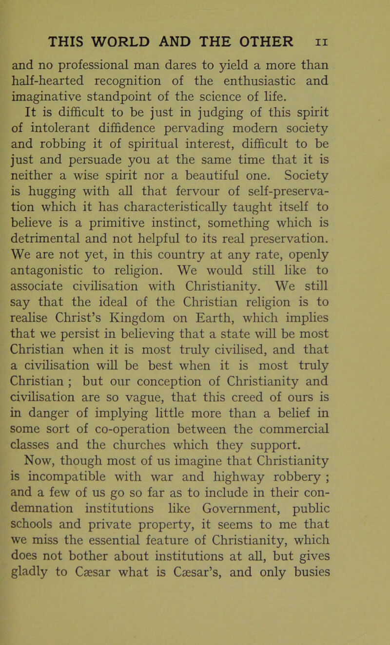 and no professional man dares to yield a more than half-hearted recognition of the enthusiastic and imaginative standpoint of the science of life. It is difficult to be just in judging of this spirit of intolerant diffidence pervading modern society and robbing it of spiritual interest, difficult to be just and persuade you at the same time that it is neither a wise spirit nor a beautiful one. Society is hugging with all that fervour of self-preserva- tion which it has characteristically taught itself to believe is a primitive instinct, something which is detrimental and not helpful to its real preservation. We are not yet, in this country at any rate, openly antagonistic to religion. We would still like to associate civilisation with Christianity. We still say that the ideal of the Christian religion is to realise Christ’s Kingdom on Earth, which implies that we persist in believing that a state will be most Christian when it is most truly civilised, and that a civilisation will be best when it is most truly Christian ; but our conception of Christianity and civilisation are so vague, that this creed of ours is in danger of implying little more than a belief in some sort of co-operation between the commercial classes and the churches which they support. Now, though most of us imagine that Christianity is incompatible with war and highway robbery ; and a few of us go so far as to include in their con- demnation institutions like Government, public schools and private property, it seems to me that we miss the essential feature of Christianity, which does not bother about institutions at all, but gives gladly to Caesar what is Caesar’s, and only busies