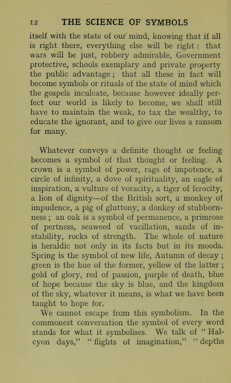 itself with the state of our mind, knowing that if all is right there, everything else will be right: that wars will be just, robbery admirable, Government protective, schools exemplary and private property the public advantage ; that all these in fact will become symbols or rituals of the state of mind which the gospels inculcate, because however ideally per- fect our world is likely to become, we shall still have to maintain the weak, to tax the wealthy, to educate the ignorant, and to give our lives a ransom for many. Whatever conveys a definite thought or feeling becomes a symbol of that thought or feeling. A crown is a symbol of power, rags of impotence, a circle of infinity, a dove of spirituality, an eagle of inspiration, a vulture of voracity, a tiger of ferocity, a lion of dignity—of the British sort, a monkey of impudence, a pig of gluttony, a donkey of stubborn- ness ; an oak is a symbol of permanence, a primrose of pertness, seaweed of vacillation, sands of in- stability, rocks of strength. The whole of nature is heraldic not only in its facts but in its moods. Spring is the symbol of new life, Autumn of decay ; green is the hue of the former, yellow of the latter ; gold of glory, red of passion, purple of death, blue of hope because the sky is blue, and the kingdom of the sky, whatever it means, is what we have been taught to hope for. We cannot escape from this symbolism. In the commonest conversation the symbol of every word stands for what it symbolises. We talk of “ Hal- cyon days,” “ flights of imagination,” “ depths