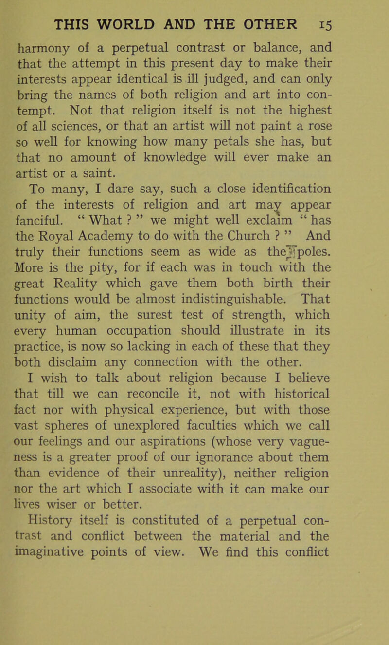 harmony of a perpetual contrast or balance, and that the attempt in this present day to make their interests appear identical is ill judged, and can only bring the names of both religion and art into con- tempt. Not that religion itself is not the highest of all sciences, or that an artist will not paint a rose so well for knowing how many petals she has, but that no amount of knowledge will ever make an artist or a saint. To many, I dare say, such a close identification of the interests of religion and art may appear fanciful. “ What ? ” we might well exclaim “ has the Royal Academy to do with the Church ? ” And truly their functions seem as wide as theJ;poles. More is the pity, for if each was in touch with the great Reality which gave them both birth their functions would be almost indistinguishable. That unity of aim, the surest test of strength, which every human occupation should illustrate in its practice, is now so lacking in each of these that they both disclaim any connection with the other. I wish to talk about religion because I believe that till we can reconcile it, not with historical fact nor with physical experience, but with those vast spheres of unexplored faculties which we call our feelings and our aspirations (whose very vague- ness is a greater proof of our ignorance about them than evidence of their unreality), neither religion nor the art which I associate with it can make our lives wiser or better. History itself is constituted of a perpetual con- trast and conflict between the material and the imaginative points of view. We find this conflict