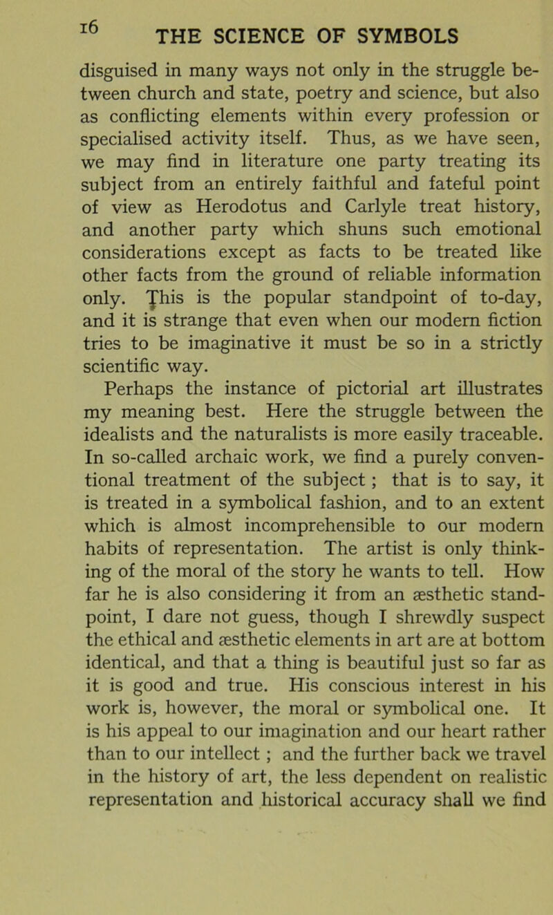 THE SCIENCE OF SYMBOLS disguised in many ways not only in the struggle be- tween church and state, poetry and science, but also as conflicting elements within every profession or specialised activity itself. Thus, as we have seen, we may find in literature one party treating its subject from an entirely faithful and fateful point of view as Herodotus and Carlyle treat history, and another party which shuns such emotional considerations except as facts to be treated like other facts from the ground of reliable information only. Jhis is the popular standpoint of to-day, and it is strange that even when our modem fiction tries to be imaginative it must be so in a strictly scientific way. Perhaps the instance of pictorial art illustrates my meaning best. Here the struggle between the idealists and the naturalists is more easily traceable. In so-called archaic work, we find a purely conven- tional treatment of the subject; that is to say, it is treated in a symbolical fashion, and to an extent which is almost incomprehensible to our modern habits of representation. The artist is only think- ing of the moral of the story he wants to tell. How far he is also considering it from an aesthetic stand- point, I dare not guess, though I shrewdly suspect the ethical and aesthetic elements in art are at bottom identical, and that a thing is beautiful just so far as it is good and true. His conscious interest in his work is, however, the moral or symbolical one. It is his appeal to our imagination and our heart rather than to our intellect; and the further back we travel in the history of art, the less dependent on realistic representation and historical accuracy shall we find