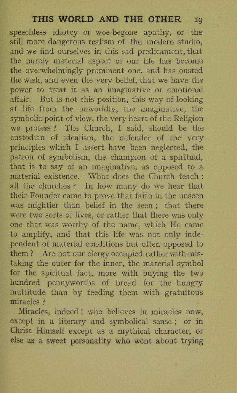 speechless idiotcy or woe-begone apathy, or the still more dangerous realism of the modern studio, and we find ourselves in this sad predicament, that the purely material aspect of our life has become the overwhelmingly prominent one, and has ousted the wish, and even the very belief, that we have the power to treat it as an imaginative or emotional affair. But is not this position, this way of looking at life from the unworldly, the imaginative, the symbolic point of view, the very heart of the Religion we profess ? The Church, I said, should be the custodian of idealism, the defender of the very principles which I assert have been neglected, the patron of symbolism, the champion of a spiritual, that is to say of an imaginative, as opposed to a material existence. What does the Church teach : all the churches ? In how many do we hear that their Founder came to prove that faith in the unseen was mightier than belief in the seen ; that there were two sorts of lives, or rather that there was only one that was worthy of the name, which He came to amplify, and that this life was not only inde- pendent of material conditions but often opposed to them ? Are not our clergy occupied rather with mis- taking the outer for the inner, the material symbol for the spiritual fact, more with buying the two hundred pennyworths of bread for the hungry multitude than by feeding them with gratuitous miracles ? Miracles, indeed ! who believes in miracles now, except in a literary and symbolical sense ; or in Christ Himself except as a mythical character, or else as a sweet personality who went about trying