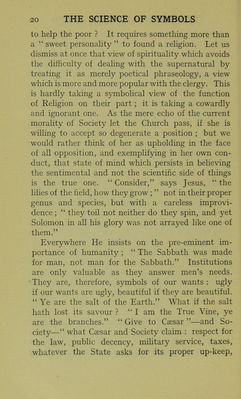 to help the poor ? It requires something more than a “ sweet personality ” to found a religion. Let us dismiss at once that view of spirituality which avoids the difficulty of dealing with the supernatural by treating it as merely poetical phraseology, a view which is more and more popular with the clergy. This is hardly taking a symbolical view of the function of Religion on their part; it is taking a cowardly and ignorant one. As the mere echo of the current morality of Society let the Church pass, if she is willing to accept so degenerate a position ; but we would rather think of her as upholding in the face of all opposition, and exemplifying in her own con- duct, that state of mind which persists in believing the sentimental and not the scientific side of things is the true one. “Consider,” says Jesus, “the lilies of the field, how they grow ; ” not in their proper genus and species, but with a careless improvi- dence ; “ they toil not neither do they spin, and yet Solomon in all his glory was not arrayed like one of them.” Everywhere He insists on the pre-eminent im- portance of humanity ; “ The Sabbath was made for man, not man for the Sabbath.” Institutions are only valuable as they answer men’s needs. • They are, therefore, symbols of our wants : ugly if our wants are ugly, beautiful if they are beautiful. “ Ye are the salt of the Earth.” What if the salt hath lost its savour ? “I am the True Vine, ye are the branches.” “ Give to Caesar ”—and So- ciety—“ what Caesar and Society claim : respect for the law, public decency, military service, taxes, whatever the State asks for its proper up-keep,