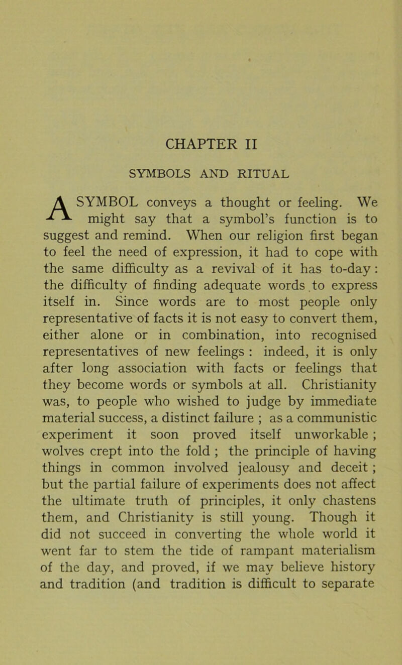 CHAPTER II SYMBOLS AND RITUAL SYMBOL conveys a thought or feeling. We might say that a symbol’s function is to suggest and remind. When our religion first began to feel the need of expression, it had to cope with the same difficulty as a revival of it has to-day : the difficulty of finding adequate words to express itself in. Since words are to most people only representative of facts it is not easy to convert them, either alone or in combination, into recognised representatives of new feelings : indeed, it is only after long association with facts or feelings that they become words or symbols at all. Christianity was, to people who wished to judge by immediate material success, a distinct failure ; as a communistic experiment it soon proved itself unworkable ; wolves crept into the fold ; the principle of having things in common involved jealousy and deceit ; but the partial failure of experiments does not affect the ultimate truth of principles, it only chastens them, and Christianity is still young. Though it did not succeed in converting the whole world it went far to stem the tide of rampant materialism of the day, and proved, if we may believe history and tradition (and tradition is difficult to separate
