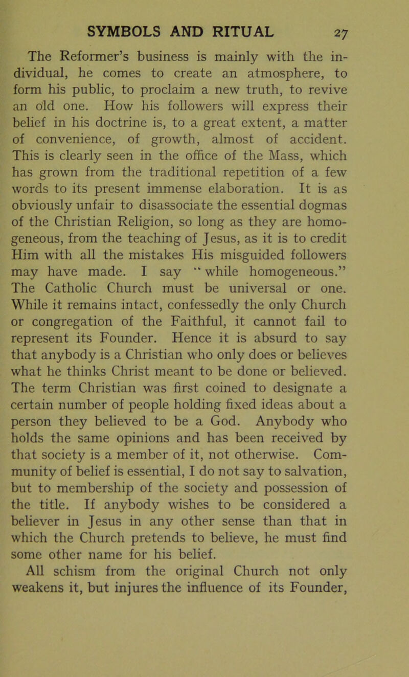 The Reformer’s business is mainly with the in- dividual, he comes to create an atmosphere, to form his public, to proclaim a new truth, to revive an old one. How his followers will express their belief in his doctrine is, to a great extent, a matter of convenience, of growth, almost of accident. This is clearly seen in the office of the Mass, which has grown from the traditional repetition of a few words to its present immense elaboration. It is as obviously unfair to disassociate the essential dogmas of the Christian Religion, so long as they are homo- geneous, from the teaching of Jesus, as it is to credit Him with all the mistakes His misguided followers may have made. I say “ while homogeneous.” The Catholic Church must be universal or one. While it remains intact, confessedly the only Church or congregation of the Faithful, it cannot fail to represent its Founder. Hence it is absurd to say that anybody is a Christian who only does or believes what he thinks Christ meant to be done or believed. The term Christian was first coined to designate a certain number of people holding fixed ideas about a person they believed to be a God. Anybody who holds the same opinions and has been received by that society is a member of it, not otherwise. Com- munity of belief is essential, I do not say to salvation, but to membership of the society and possession of the title. If anybody wishes to be considered a believer in Jesus in any other sense than that in which the Church pretends to believe, he must find some other name for his belief. All schism from the original Church not only weakens it, but injures the influence of its Founder,