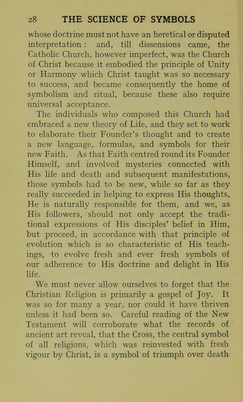 whose doctrine must not have an heretical or disputed interpretation : and, till dissensions came, the Catholic Church, however imperfect, was the Church of Christ because it embodied the principle of Unity or Harmony which Christ taught was so necessary to success, and became consequently the home of symbolism and ritual, because these also require universal acceptance. The individuals who composed this Church had embraced a new theory of Life, and they set to work to elaborate their Founder’s thought and to create a new language, formulas, and symbols for their new Faith. As that Faith centred round its Founder Himself, and involved mysteries connected with His life and death and subsequent manifestations, those symbols had to be new, while so far as they really succeeded in helping to express His thoughts, He is naturally responsible for them, and we, as His followers, should not only accept the tradi- tional expressions of His disciples’ belief in Him, but proceed, in accordance with that principle of evolution which is so characteristic of His teach- ings, to evolve fresh and ever fresh symbols of our adherence to His doctrine and delight in His life. We must never allow ourselves to forget that the Christian Religion is primarily a gospel of Joy. It was so for many a year, nor could it have thriven unless it had been so. Careful reading of the New Testament will corroborate what the records of ancient art reveal, that the Cross, the central symbol of all religions, which was reinvested with fresh vigour by Christ, is a symbol of triumph over death
