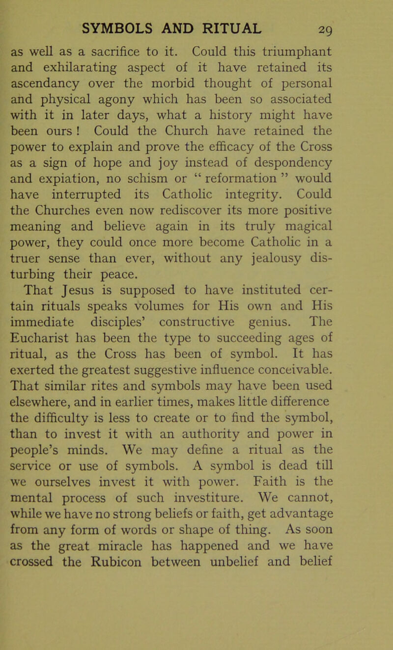 as well as a sacrifice to it. Could this triumphant and exhilarating aspect of it have retained its ascendancy over the morbid thought of personal and physical agony which has been so associated with it in later days, what a history might have been ours ! Could the Church have retained the power to explain and prove the efficacy of the Cross as a sign of hope and joy instead of despondency and expiation, no schism or “ reformation ” would have interrupted its Catholic integrity. Could the Churches even now rediscover its more positive meaning and believe again in its truly magical power, they could once more become Catholic in a truer sense than ever, without any jealousy dis- turbing their peace. That Jesus is supposed to have instituted cer- tain rituals speaks volumes for His own and His immediate disciples’ constructive genius. The Eucharist has been the type to succeeding ages of ritual, as the Cross has been of symbol. It has exerted the greatest suggestive influence conceivable. That similar rites and symbols may have been used elsewhere, and in earlier times, makes little difference the difficulty is less to create or to find the symbol, than to invest it with an authority and power in people’s minds. We may define a ritual as the service or use of symbols. A symbol is dead till we ourselves invest it with power. Faith is the mental process of such investiture. We cannot, while we have no strong beliefs or faith, get advantage from any form of words or shape of thing. As soon as the great miracle has happened and we have crossed the Rubicon between unbelief and belief