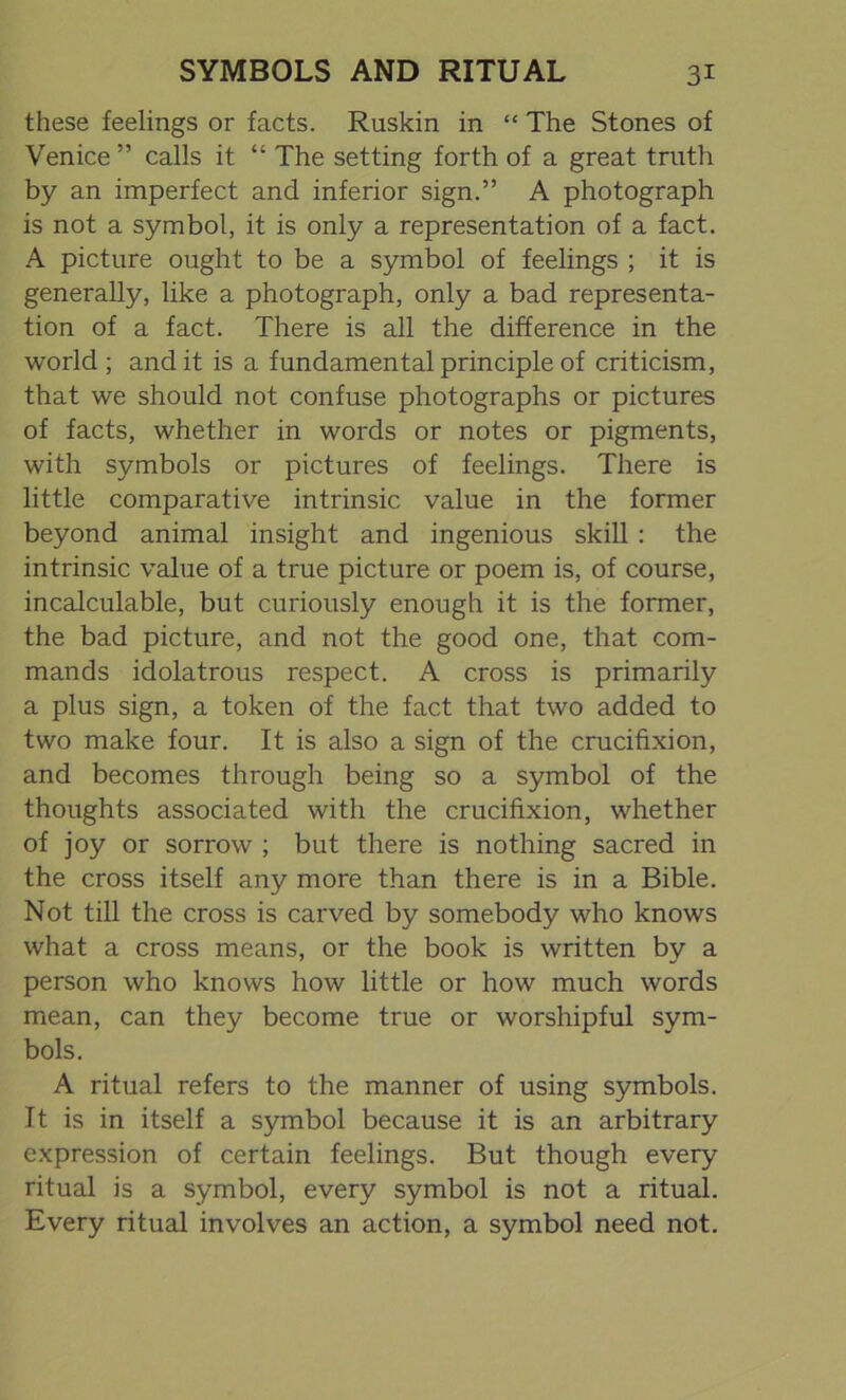 these feelings or facts. Ruskin in “ The Stones of Venice” calls it “ The setting forth of a great truth by an imperfect and inferior sign.” A photograph is not a symbol, it is only a representation of a fact. A picture ought to be a symbol of feelings ; it is generally, like a photograph, only a bad representa- tion of a fact. There is all the difference in the world ; and it is a fundamental principle of criticism, that we should not confuse photographs or pictures of facts, whether in words or notes or pigments, with symbols or pictures of feelings. There is little comparative intrinsic value in the former beyond animal insight and ingenious skill : the intrinsic value of a true picture or poem is, of course, incalculable, but curiously enough it is the former, the bad picture, and not the good one, that com- mands idolatrous respect. A cross is primarily a plus sign, a token of the fact that two added to two make four. It is also a sign of the crucifixion, and becomes through being so a symbol of the thoughts associated with the crucifixion, whether of joy or sorrow ; but there is nothing sacred in the cross itself any more than there is in a Bible. Not till the cross is carved by somebody who knows what a cross means, or the book is written by a person who knows how little or how much words mean, can they become true or worshipful sym- bols. A ritual refers to the manner of using symbols. It is in itself a symbol because it is an arbitrary expression of certain feelings. But though every ritual is a symbol, every symbol is not a ritual. Every ritual involves an action, a symbol need not.