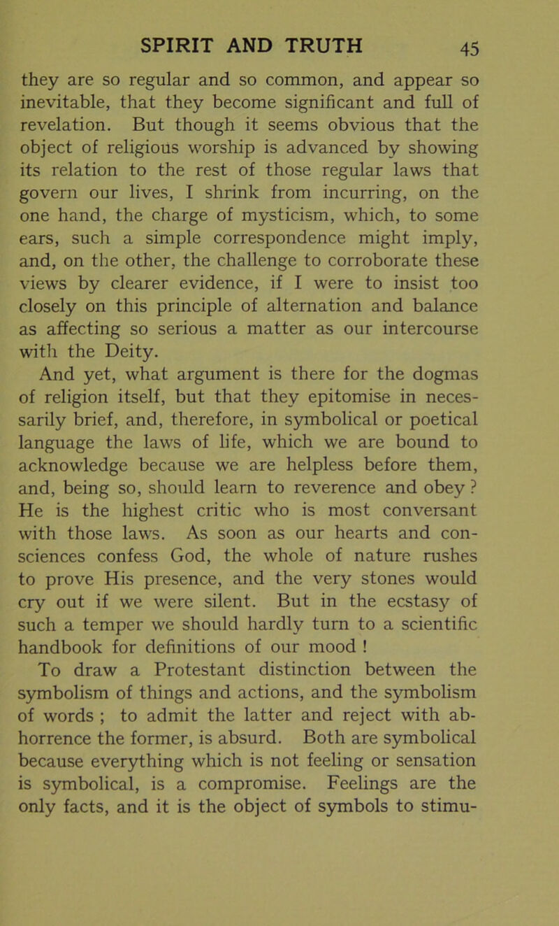 they are so regular and so common, and appear so inevitable, that they become significant and full of revelation. But though it seems obvious that the object of religious worship is advanced by showing its relation to the rest of those regular laws that govern our lives, I shrink from incurring, on the one hand, the charge of mysticism, which, to some ears, such a simple correspondence might imply, and, on the other, the challenge to corroborate these views by clearer evidence, if I were to insist too closely on this principle of alternation and balance as affecting so serious a matter as our intercourse with the Deity. And yet, what argument is there for the dogmas of religion itself, but that they epitomise in neces- sarily brief, and, therefore, in symbolical or poetical language the laws of life, which we are bound to acknowledge because we are helpless before them, and, being so, should learn to reverence and obey ? He is the highest critic who is most conversant with those laws. As soon as our hearts and con- sciences confess God, the whole of nature rushes to prove His presence, and the very stones would cry out if we were silent. But in the ecstasy of such a temper we should hardly turn to a scientific handbook for definitions of our mood ! To draw a Protestant distinction between the symbolism of things and actions, and the symbolism of words ; to admit the latter and reject with ab- horrence the former, is absurd. Both are symbolical because everything which is not feeling or sensation is symbolical, is a compromise. Feelings are the only facts, and it is the object of symbols to stimu-