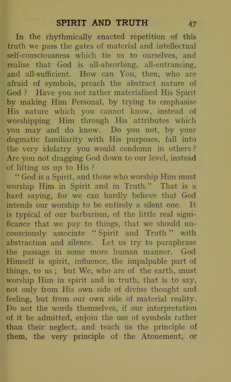 In the rhythmically enacted repetition of this truth we pass the gates of material and intellectual self-consciousness which tie us to ourselves, and realise that God is all-absorbing, all-entrancing, and all-sufficient. How can You, then, who are afraid of symbols, preach the abstract nature of God ? Have you not rather materialised His Spirit by making Him Personal, by trying to emphasise His nature which you cannot know, instead of worshipping Him through His attributes which you may and do know. Do you not, by your dogmatic familiarity with His purposes, fall into the very idolatry you would condemn in others ? Are you not dragging God down to our level, instead of lifting us up to His ? “ God is a Spirit, and those who worship Him must worship Him in Spirit and in Truth.” That is a hard saying, for we can hardly believe that God intends our worship to be entirely a silent one. It is typical of our barbarism, of the little real signi- ficance that we pay to things, that we should un- consciously associate “ Spirit and Truth ” with abstraction and silence. Let us try to paraphrase the passage in some more human manner. God Himself is spirit, influence, the impalpable part of things, to us ; but We, who are of the earth, must worship Him in spirit and in truth, that is to say, not only from His own side of divine thought and feeling, but from our own side of material reality. Do not the words themselves, if our interpretation of it be admitted, enjoin the use of symbols rather than their neglect, and teach us the principle of them, the very principle of the Atonement, or