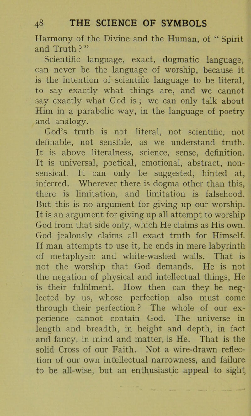 Harmony of the Divine and the Human, of “ Spirit and Truth ? ” Scientific language, exact, dogmatic language, can never be the language of worship, because it is the intention of scientific language to be literal, to say exactly what things are, and we cannot say exactly what God is ; we can only talk about Him in a parabolic way, in the language of poetry and analogy. God’s truth is not literal, not scientific, not definable, not sensible, as we understand truth. It is above literalness, science, sense, definition. It is universal, poetical, emotional, abstract, non- sensical. It can only be suggested, hinted at, inferred. Wherever there is dogma other than this, there is limitation, and limitation is falsehood. But this is no argument for giving up our worship. It is an argument for giving up all attempt to worship God from that side only, which He claims as His own. God jealously claims all exact truth for Himself. If man attempts to use it, he ends in mere labyrinth of metaphysic and white-washed walls. That is not the worship that God demands. He is not the negation of physical and intellectual things, He is their fulfilment. How then can they be neg- lected by us, whose perfection also must come through their perfection ? The whole of our ex- perience cannot contain God. The universe in length and breadth, in height and depth, in fact and fancy, in mind and matter, is He. That is the solid Cross of our Faith. Not a wire-drawn reflec- tion of our own intellectual narrowness, and failure to be all-wise, but an enthusiastic appeal to sight