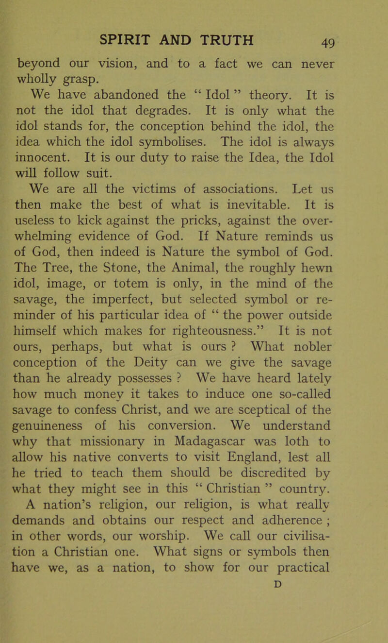 beyond our vision, and to a fact we can never wholly grasp. We have abandoned the “ Idol ” theory. It is not the idol that degrades. It is only what the idol stands for, the conception behind the idol, the idea which the idol symbolises. The idol is always innocent. It is our duty to raise the Idea, the Idol will follow suit. We are all the victims of associations. Let us then make the best of what is inevitable. It is useless to kick against the pricks, against the over- whelming evidence of God. If Nature reminds us of God, then indeed is Nature the symbol of God. The Tree, the Stone, the Animal, the roughly hewn idol, image, or totem is only, in the mind of the savage, the imperfect, but selected sjonbol or re- minder of his particular idea of “ the power outside himself which makes for righteousness.” It is not ours, perhaps, but what is ours ? What nobler conception of the Deity can we give the savage than he already possesses ? We have heard lately how much money it takes to induce one so-called savage to confess Christ, and we are sceptical of the genuineness of his conversion. We understand why that missionary in Madagascar was loth to allow his native converts to visit England, lest all he tried to teach them should be discredited by what they might see in this “ Christian ” country. A nation’s religion, our religion, is what really demands and obtains our respect and adherence ; in other words, our worship. We call our civilisa- tion a Christian one. What signs or symbols then have we, as a nation, to show for our practical D