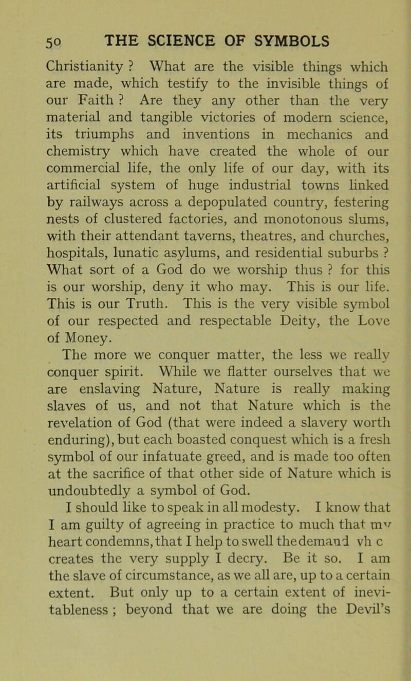 Christianity ? What are the visible things which are made, which testify to the invisible things of our Faith ? Are they any other than the very material and tangible victories of modern science, its triumphs and inventions in mechanics and chemistry which have created the whole of our commercial life, the only life of our day, with its artificial system of huge industrial towns linked by railways across a depopulated country, festering nests of clustered factories, and monotonous slums, with their attendant taverns, theatres, and churches, hospitals, lunatic asylums, and residential suburbs ? What sort of a God do we worship thus ? for this is our worship, deny it who may. This is our life. This is our Truth. This is the very visible symbol of our respected and respectable Deity, the Love of Money. The more we conquer matter, the less we really conquer spirit. While we flatter ourselves that we are enslaving Nature, Nature is really making slaves of us, and not that Nature which is the revelation of God (that were indeed a slavery worth enduring), but each boasted conquest which is a fresh symbol of our infatuate greed, and is made too often at the sacrifice of that other side of Nature which is undoubtedly a symbol of God. I should like to speak in all modesty. I know that I am guilty of agreeing in practice to much that m^ heart condemns, that I help to swell the demand vh c creates the very supply I decry. Be it so. I am the slave of circumstance, as we all are, up to a certain extent. But only up to a certain extent of inevi- tableness ; beyond that we are doing the Devil’s