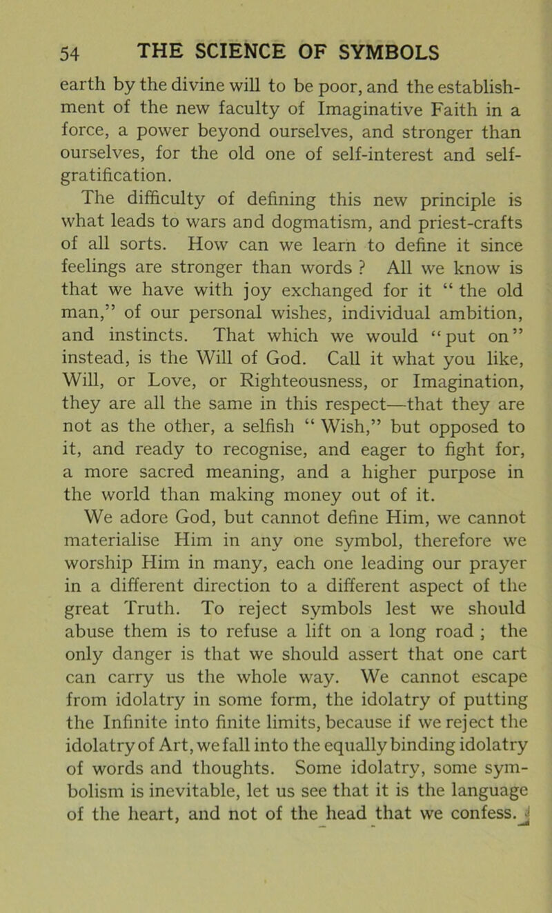 earth by the divine will to be poor, and the establish- ment of the new faculty of Imaginative Faith in a force, a power beyond ourselves, and stronger than ourselves, for the old one of self-interest and self- gratification. The difficulty of defining this new principle is what leads to wars and dogmatism, and priest-crafts of all sorts. How can we learn to define it since feelings are stronger than words ? All we know is that we have with joy exchanged for it “ the old man,” of our personal wishes, individual ambition, and instincts. That which we would “ put on ” instead, is the Will of God. Call it what you like, Will, or Love, or Righteousness, or Imagination, they are all the same in this respect—that they are not as the other, a selfish “ Wish,” but opposed to it, and ready to recognise, and eager to fight for, a more sacred meaning, and a higher purpose in the world than making money out of it. We adore God, but cannot define Him, we cannot materialise Him in any one symbol, therefore we worship Him in many, each one leading our prayer in a different direction to a different aspect of the great Truth. To reject symbols lest we should abuse them is to refuse a lift on a long road ; the only danger is that we should assert that one cart can carry us the whole way. We cannot escape from idolatry in some form, the idolatry of putting the Infinite into finite limits, because if we reject the idolatry of Art, we fall into the equally binding idolatry of words and thoughts. Some idolatry, some sym- bolism is inevitable, let us see that it is the language of the heart, and not of the head that we confess.J