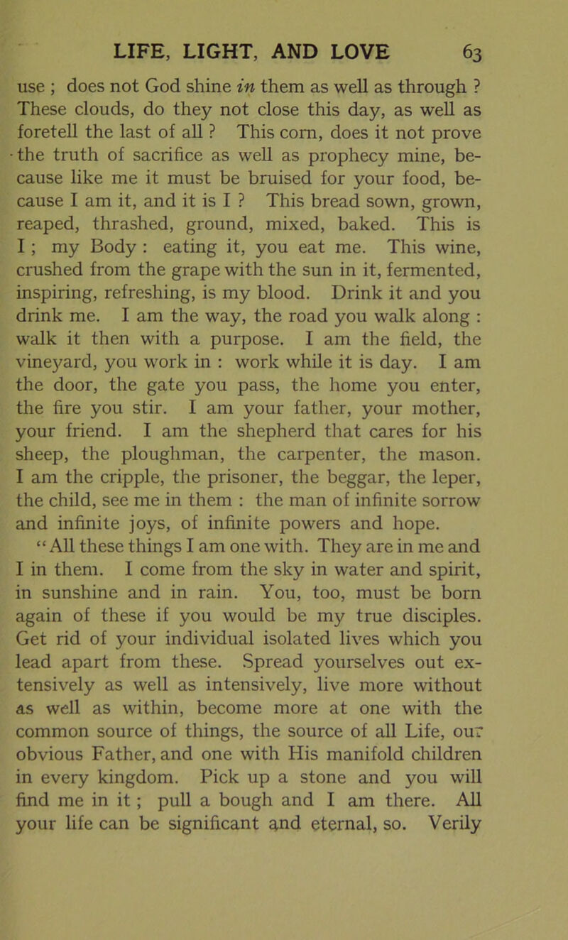 use ; does not God shine in them as well as through ? These clouds, do they not close this day, as well as foretell the last of all ? This com, does it not prove • the truth of sacrifice as well as prophecy mine, be- cause like me it must be bruised for your food, be- cause I am it, and it is I ? This bread sown, grown, reaped, thrashed, ground, mixed, baked. This is I ; my Body : eating it, you eat me. This wine, crushed from the grape with the sun in it, fermented, inspiring, refreshing, is my blood. Drink it and you drink me. I am the way, the road you walk along : walk it then with a purpose. I am the field, the vinejmrd, you work in : work while it is day. I am the door, the gate you pass, the home you enter, the fire you stir. I am your father, your mother, your friend. I am the shepherd that cares for his sheep, the ploughman, the carpenter, the mason. I am the cripple, the prisoner, the beggar, the leper, the child, see me in them : the man of infinite sorrow and infinite joys, of infinite powers and hope. “ All these things I am one with. They are in me and I in them. I come from the sky in water and spirit, in sunshine and in rain. You, too, must be born again of these if you would be my true disciples. Get rid of your individual isolated lives which you lead apart from these. Spread yourselves out ex- tensively as well as intensively, live more without as well as within, become more at one with the common source of things, the source of all Life, our obvious Father, and one with His manifold children in every kingdom. Pick up a stone and you will find me in it; pull a bough and I am there. All your life can be significant and eternal, so. Verily