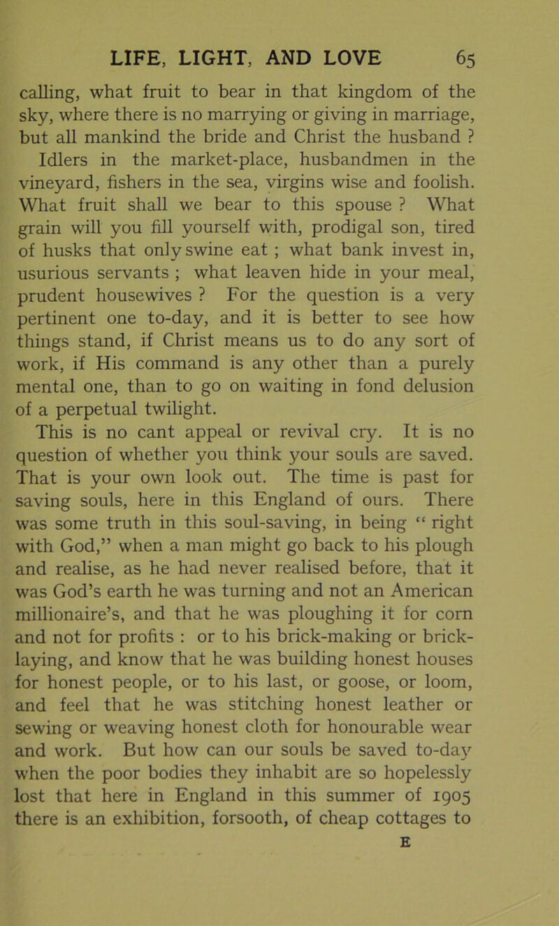 calling, what fruit to bear in that kingdom of the sky, where there is no marrying or giving in marriage, but all mankind the bride and Christ the husband ? Idlers in the market-place, husbandmen in the vineyard, fishers in the sea, virgins wise and foolish. What fruit shall we bear to this spouse ? What grain will you fill yourself with, prodigal son, tired of husks that only swine eat ; what bank invest in, usurious servants ; what leaven hide in your meal, prudent housewives ? For the question is a very pertinent one to-day, and it is better to see how things stand, if Christ means us to do any sort of work, if His command is any other than a purely mental one, than to go on waiting in fond delusion of a perpetual twilight. This is no cant appeal or revival cry. It is no question of whether you think your souls are saved. That is your own look out. The time is past for saving souls, here in this England of ours. There was some truth in this soul-saving, in being “ right with God,” when a man might go back to his plough and realise, as he had never realised before, that it was God’s earth he was turning and not an American millionaire’s, and that he was ploughing it for corn and not for profits : or to his brick-making or brick- laying, and know that he was building honest houses for honest people, or to his last, or goose, or loom, and feel that he was stitching honest leather or sewing or weaving honest cloth for honourable wear and work. But how can our souls be saved to-day when the poor bodies they inhabit are so hopelessly lost that here in England in this summer of 1905 there is an exhibition, forsooth, of cheap cottages to