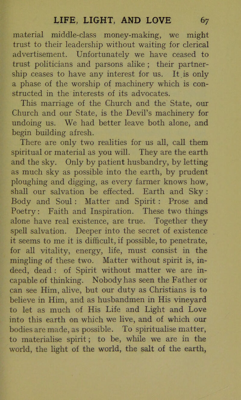 material middle-class money-making, we might trust to their leadership without waiting for clerical advertisement. Unfortunately we have ceased to trust politicians and parsons alike ; their partner- ship ceases to have any interest for us. It is only a phase of the worship of machinery which is con- structed in the interests of its advocates. This marriage of the Church and the State, our Church and our State, is the Devil’s machinery for undoing us. We had better leave both alone, and begin building afresh. There are only two realities for us all, call them spiritual or material as you will. They are the earth and the sky. Only by patient husbandry, by letting as much sky as possible into the earth, by prudent ploughing and digging, as every farmer knows how, shall our salvation be effected. Earth and Sky : Body and Soul: Matter and Spirit : Prose and Poetry: Faith and Inspiration. These two things alone have real existence, are true. Together they spell salvation. Deeper into the secret of existence it seems to me it is difficult, if possible, to penetrate, for all vitality, energy, life, must consist in the mingling of these two. Matter without spirit is, in- deed, dead : of Spirit without matter we are in- capable of thinking. Nobody has seen the Father or can see Him, alive, but our duty as Christians is to believe in Him, and as husbandmen in His vineyard to let as much of His Life and Light and Love into this earth on which we live, and of which our bodies are made, as possible. To spiritualise matter, to materialise spirit; to be, while we are in the world, the light of the world, the salt of the earth,