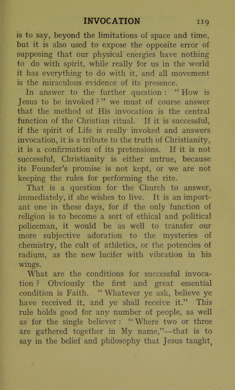 is to say, beyond the limitations of space and time, but it is also used to expose the opposite error of supposing that our physical energies have nothing to do with spirit, while really for us in the world it has everything to do with it, and all movement is the miraculous evidence of its presence. In answer to the further question : “ How is Jesus to be invoked?” we must of course answer that the method of His invocation is the central function of the Christian ritual. If it is successful, if the spirit of Life is really invoked and answers invocation, it is a tribute to the truth of Christianity, it is a confirmation of its pretensions. If it is not successful, Christianity is either untrue, because its Founder’s promise is not kept, or we are not keeping the rules for performing the rite. That is a question for the Church to answer, immediately, if she wishes to live. It is an import- ant one in these days, for if the only function of religion is to become a sort of ethical and political policeman, it would be as well to transfer our more subjective adoration to the mysteries of chemistry, the cult of athletics, or the potencies of radium, as the new lucifer with vibration in his wings. What are the conditions for successful invoca- tion ? Obviously the first and great essential condition is Faith. “ Whatever ye ask, believe ye have received it, and ye shall receive it.” This rule holds good for any number of people, as well as for the single believer : “ Where two or three are gathered together in My name,”—that is to say in the belief and philosophy that Jesus taught;