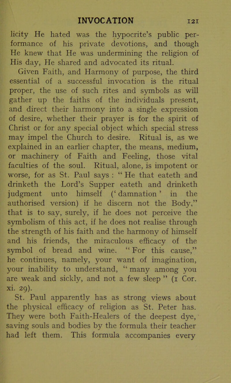 licity He hated was the hypocrite’s public per- formance of his private devotions, and though He knew that He was undermining the religion of His day, He shared and advocated its ritual. Given Faith, and Harmony of purpose, the third essential of a successful invocation is the ritual proper, the use of such rites and symbols as will gather up the faiths of the individuals present, and direct their harmony into a single expression of desire, whether their prayer is for the spirit of Christ or for any special object which special stress may impel the Church to desire. Ritual is, as we explained in an earlier chapter, the means, medium, or machinery of Faith and Feeling, those vital faculties of the soul. Ritual, alone, is impotent or worse, for as St. Paul says : “ He that eateth and drinketh the Lord’s Supper eateth and drinketh judgment unto himself (‘ damnation ’ in the authorised version) if he discern not the Body,” that is to say, surely, if he does not perceive the symbolism of this act, if he does not realise through the strength of his faith and the harmony of himself and his friends, the miraculous efficacy of the symbol of bread and wine. “ For this cause,” he continues, namely, your want of imagination, your inability to understand, “ many among you are weak and sickly, and not a few sleep ” (i Cor. xi. 29). St. Paul apparently has as strong views about the physical efficacy of religion as St. Peter has. They were both Faith-Healers of the deepest dye, saving souls and bodies by the formula their teacher had left them. This formula accompanies every